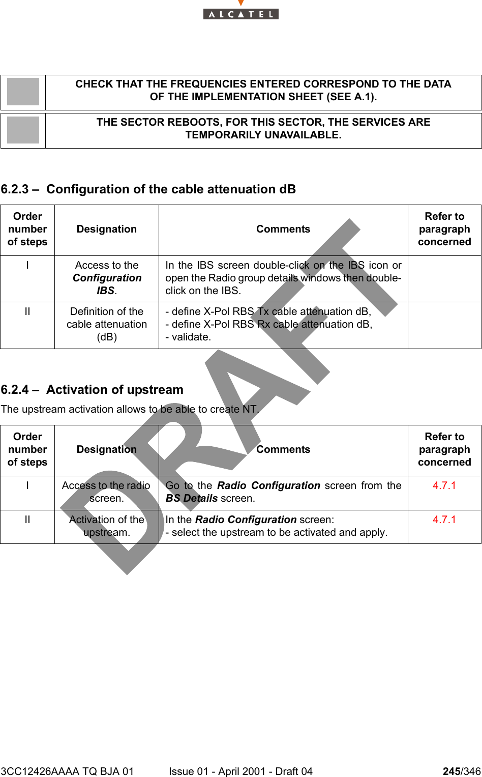 3CC12426AAAA TQ BJA 01 Issue 01 - April 2001 - Draft 04 245/3462786.2.3 – Configuration of the cable attenuation dB6.2.4 – Activation of upstreamThe upstream activation allows to be able to create NT.CHECK THAT THE FREQUENCIES ENTERED CORRESPOND TO THE DATAOF THE IMPLEMENTATION SHEET (SEE A.1).THE SECTOR REBOOTS, FOR THIS SECTOR, THE SERVICES ARETEMPORARILY UNAVAILABLE.Order number of stepsDesignation CommentsRefer to   paragraph concernedI Access to theConfiguration IBS.In the IBS screen double-click on the IBS icon oropen the Radio group details windows then double-click on the IBS.II Definition of the cable attenuation (dB)- define X-Pol RBS Tx cable attenuation dB,- define X-Pol RBS Rx cable attenuation dB,- validate.Order number of stepsDesignation CommentsRefer to   paragraph concernedI Access to the radio screen.Go to the Radio Configuration screen from theBS Details screen.4.7.1II Activation of the upstream. In the Radio Configuration screen:- select the upstream to be activated and apply.4.7.1