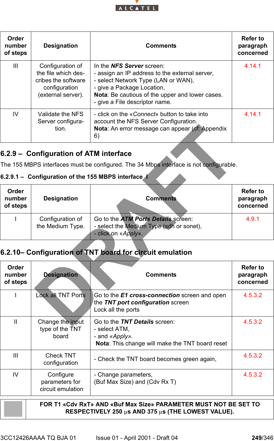 3CC12426AAAA TQ BJA 01 Issue 01 - April 2001 - Draft 04 249/3462786.2.9 – Configuration of ATM interfaceThe 155 MBPS interfaces must be configured. The 34 Mbps interface is not configurable.6.2.9.1 – Configuration of the 155 MBPS interface  I6.2.10– Configuration of TNT board for circuit emulationIII Configuration of the file which des-cribes the software configuration (external server).In the NFS Server screen:- assign an IP address to the external server,- select Network Type (LAN or WAN),- give a Package Location,Nota: Be cautious of the upper and lower cases.- give a File descriptor name.4.14.1IV Validate the NFS Server configura-tion.- click on the «Connect» button to take into account the NFS Server Configuration.Nota: An error message can appear (cf: Appendix 6)4.14.1Order number of stepsDesignation CommentsRefer to   paragraph concernedI Configuration of the Medium Type.Go to the ATM Ports Details screen:- select the Medium Type (sdh or sonet),- click on «Apply».4.9.1Order number of stepsDesignation CommentsRefer to   paragraph concernedI Lock all TNT Ports Go to the E1 cross-connection screen and open the TNT port configuration screenLock all the ports4.5.3.2II Change the input type of the TNT boardGo to the TNT Details screen:- select ATM,- and «Apply». Nota: This change will make the TNT board reset4.5.3.2III Check TNT configuration - Check the TNT board becomes green again, 4.5.3.2IV Configure parameters for circuit emulation- Change parameters,(Buf Max Size) and (Cdv Rx T)4.5.3.2FOR T1 «Cdv RxT» AND «Buf Max Size» PARAMETER MUST NOT BE SET TO RESPECTIVELY 250 ms AND 375 ms (THE LOWEST VALUE).Order number of stepsDesignation CommentsRefer to   paragraph concerned