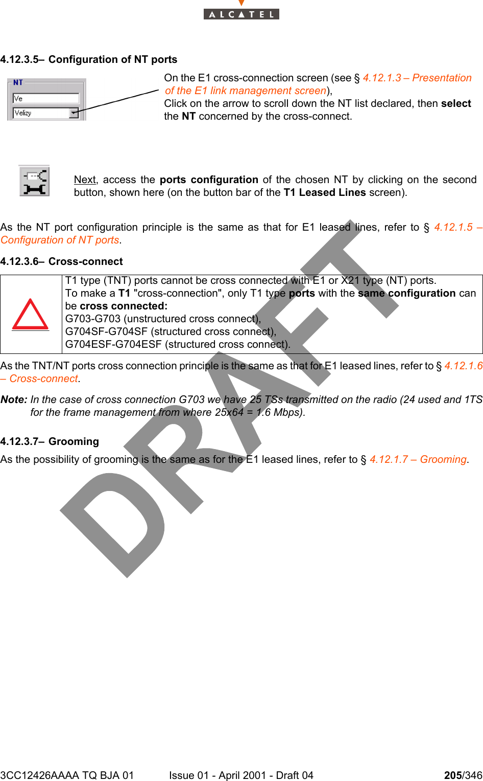 3CC12426AAAA TQ BJA 01 Issue 01 - April 2001 - Draft 04 205/3462344.12.3.5– Configuration of NT portsAs the NT port configuration principle is the same as that for E1 leased lines, refer to § 4.12.1.5 –Configuration of NT ports.4.12.3.6– Cross-connectAs the TNT/NT ports cross connection principle is the same as that for E1 leased lines, refer to § 4.12.1.6– Cross-connect.Note: In the case of cross connection G703 we have 25 TSs transmitted on the radio (24 used and 1TSfor the frame management from where 25x64 = 1.6 Mbps).4.12.3.7– GroomingAs the possibility of grooming is the same as for the E1 leased lines, refer to § 4.12.1.7 – Grooming.Next, access the ports configuration of the chosen NT by clicking on the secondbutton, shown here (on the button bar of the T1 Leased Lines screen).T1 type (TNT) ports cannot be cross connected with E1 or X21 type (NT) ports.To make a T1 &quot;cross-connection&quot;, only T1 type ports with the same configuration canbe cross connected:G703-G703 (unstructured cross connect),G704SF-G704SF (structured cross connect),G704ESF-G704ESF (structured cross connect).On the E1 cross-connection screen (see § 4.12.1.3 – Presentation of the E1 link management screen),Click on the arrow to scroll down the NT list declared, then select the NT concerned by the cross-connect.