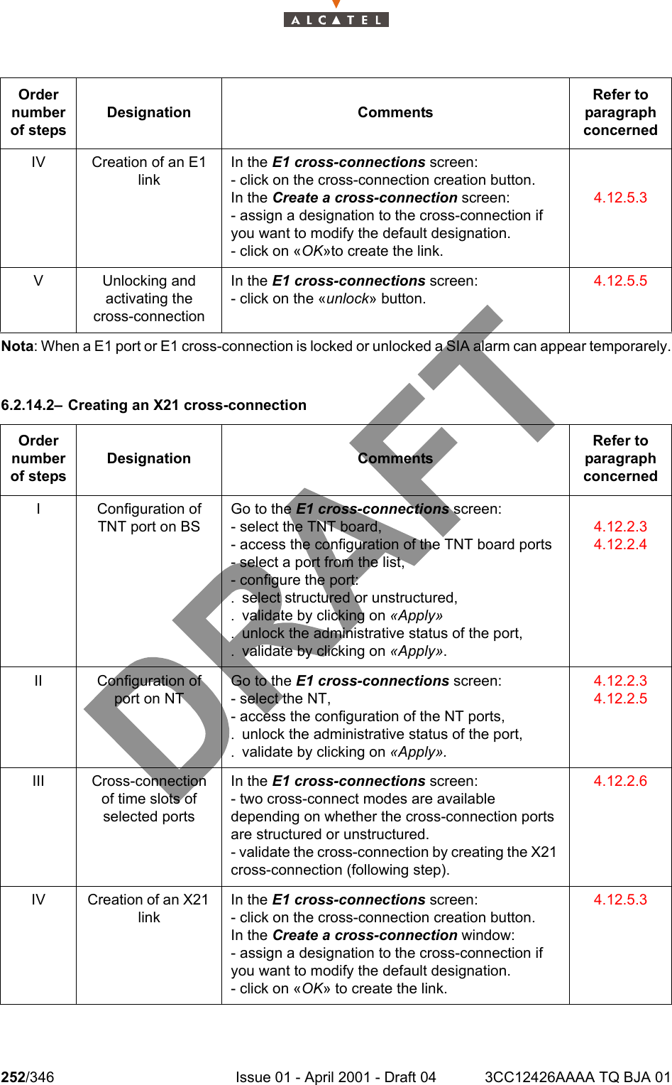 252/346 Issue 01 - April 2001 - Draft 04 3CC12426AAAA TQ BJA 01278Nota: When a E1 port or E1 cross-connection is locked or unlocked a SIA alarm can appear temporarely.6.2.14.2– Creating an X21 cross-connectionIV Creation of an E1 linkIn the E1 cross-connections screen:- click on the cross-connection creation button.In the Create a cross-connection screen:- assign a designation to the cross-connection if you want to modify the default designation.- click on «OK»to create the link.4.12.5.3V Unlocking andactivating the cross-connectionIn the E1 cross-connections screen:- click on the «unlock» button.4.12.5.5Order number of stepsDesignation CommentsRefer to   paragraph concernedI Configuration of TNT port on BSGo to the E1 cross-connections screen:- select the TNT board,- access the configuration of the TNT board ports- select a port from the list,- configure the port:. select structured or unstructured,. validate by clicking on «Apply». unlock the administrative status of the port,. validate by clicking on «Apply».4.12.2.34.12.2.4II Configuration of port on NTGo to the E1 cross-connections screen:- select the NT,- access the configuration of the NT ports,. unlock the administrative status of the port,. validate by clicking on «Apply».4.12.2.34.12.2.5III Cross-connection of time slots of selected portsIn the E1 cross-connections screen:- two cross-connect modes are available depending on whether the cross-connection ports are structured or unstructured.- validate the cross-connection by creating the X21 cross-connection (following step).4.12.2.6IV Creation of an X21 linkIn the E1 cross-connections screen:- click on the cross-connection creation button.In the Create a cross-connection window:- assign a designation to the cross-connection if you want to modify the default designation.- click on «OK» to create the link.4.12.5.3Order number of stepsDesignation CommentsRefer to   paragraph concerned