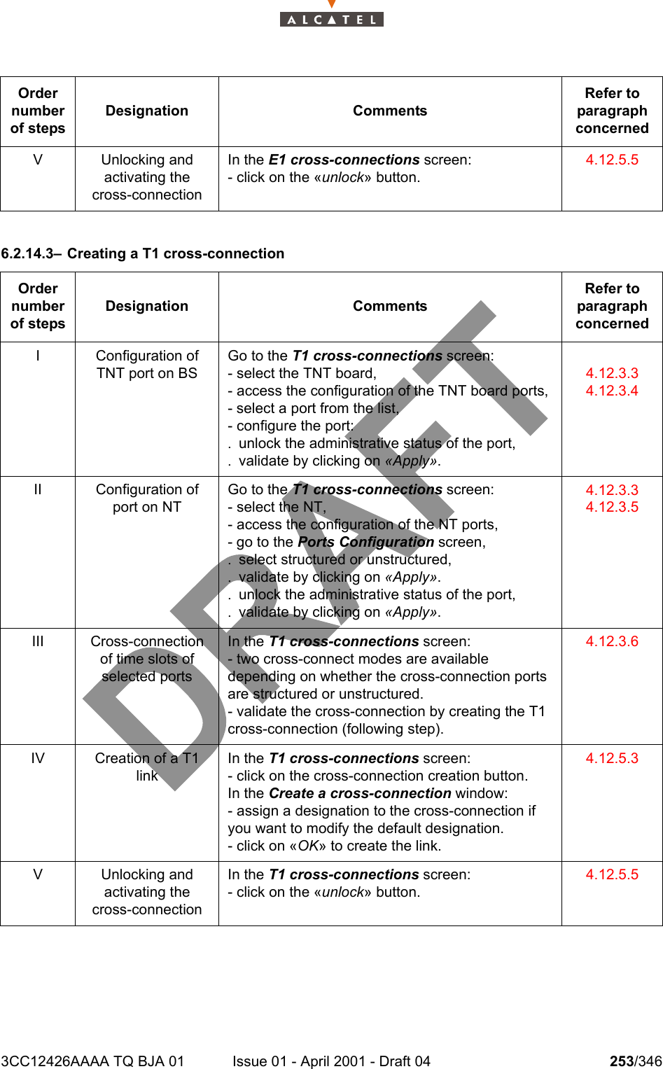 3CC12426AAAA TQ BJA 01 Issue 01 - April 2001 - Draft 04 253/3462786.2.14.3– Creating a T1 cross-connectionV Unlocking andactivating the cross-connectionIn the E1 cross-connections screen:- click on the «unlock» button.4.12.5.5Order number of stepsDesignation CommentsRefer to   paragraph concernedI Configuration of TNT port on BSGo to the T1 cross-connections screen:- select the TNT board,- access the configuration of the TNT board ports,- select a port from the list,- configure the port:. unlock the administrative status of the port,. validate by clicking on «Apply».4.12.3.34.12.3.4II Configuration of port on NTGo to the T1 cross-connections screen:- select the NT,- access the configuration of the NT ports,- go to the Ports Configuration screen,. select structured or unstructured,. validate by clicking on «Apply».. unlock the administrative status of the port,. validate by clicking on «Apply».4.12.3.34.12.3.5III Cross-connection of time slots of selected portsIn the T1 cross-connections screen:- two cross-connect modes are available depending on whether the cross-connection ports are structured or unstructured.- validate the cross-connection by creating the T1 cross-connection (following step).4.12.3.6IV Creation of a T1 linkIn the T1 cross-connections screen:- click on the cross-connection creation button.In the Create a cross-connection window:- assign a designation to the cross-connection if you want to modify the default designation.- click on «OK» to create the link.4.12.5.3V Unlocking andactivating the cross-connectionIn the T1 cross-connections screen:- click on the «unlock» button.4.12.5.5Order number of stepsDesignation CommentsRefer to   paragraph concerned