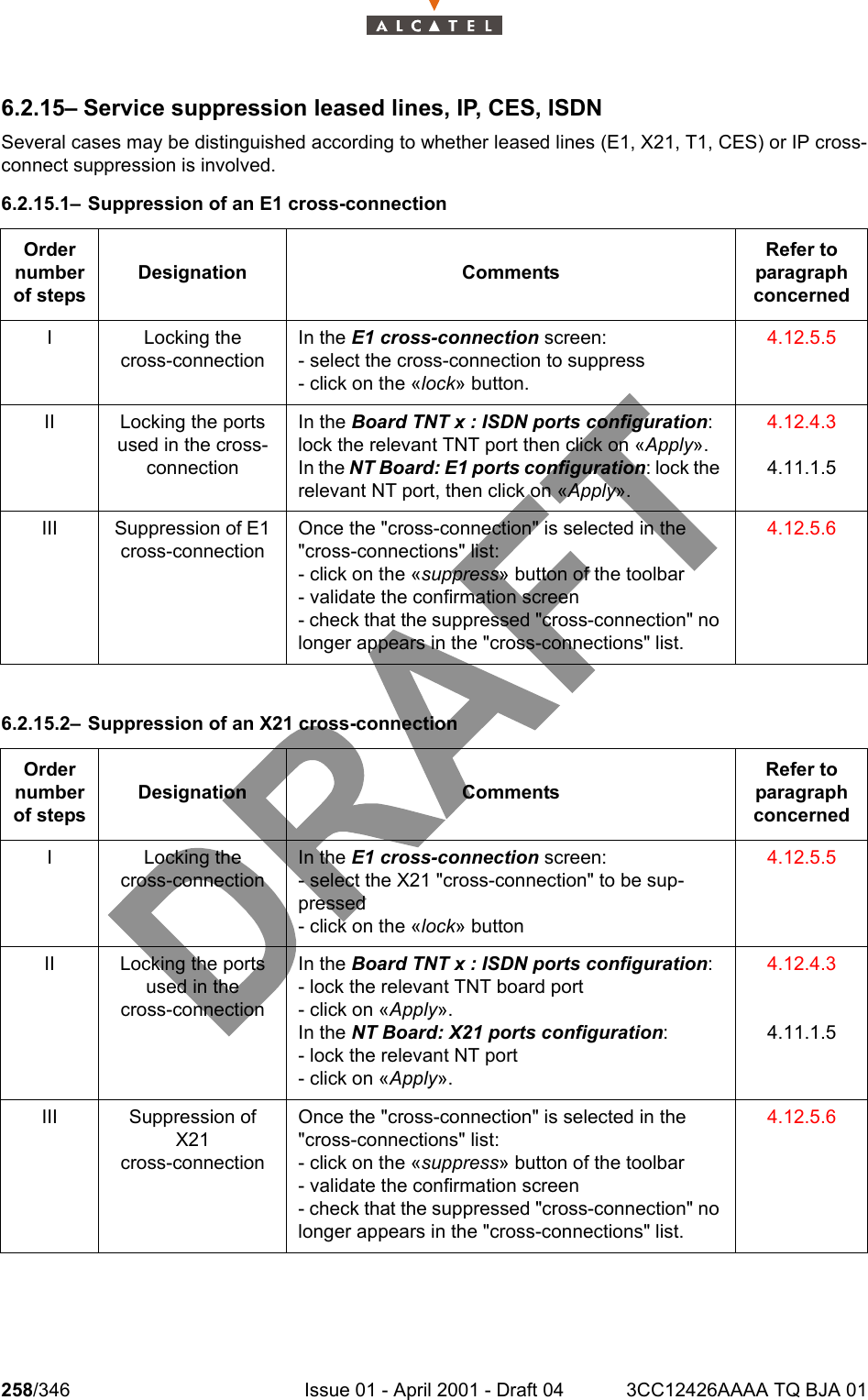 258/346 Issue 01 - April 2001 - Draft 04 3CC12426AAAA TQ BJA 012786.2.15– Service suppression leased lines, IP, CES, ISDNSeveral cases may be distinguished according to whether leased lines (E1, X21, T1, CES) or IP cross-connect suppression is involved.6.2.15.1– Suppression of an E1 cross-connection6.2.15.2– Suppression of an X21 cross-connectionOrder number of stepsDesignation CommentsRefer to   paragraph concernedI Locking thecross-connectionIn the E1 cross-connection screen:- select the cross-connection to suppress- click on the «lock» button.4.12.5.5II Locking the ports used in the cross-connectionIn the Board TNT x : ISDN ports configuration: lock the relevant TNT port then click on «Apply».In the NT Board: E1 ports configuration: lock the relevant NT port, then click on «Apply».4.12.4.34.11.1.5III Suppression of E1 cross-connectionOnce the &quot;cross-connection&quot; is selected in the &quot;cross-connections&quot; list:- click on the «suppress» button of the toolbar- validate the confirmation screen- check that the suppressed &quot;cross-connection&quot; no longer appears in the &quot;cross-connections&quot; list.4.12.5.6Order number of stepsDesignation CommentsRefer to   paragraph concernedI Locking thecross-connectionIn the E1 cross-connection screen:- select the X21 &quot;cross-connection&quot; to be sup-pressed- click on the «lock» button4.12.5.5II Locking the ports used in thecross-connectionIn the Board TNT x : ISDN ports configuration:- lock the relevant TNT board port- click on «Apply».In the NT Board: X21 ports configuration:- lock the relevant NT port- click on «Apply».4.12.4.34.11.1.5III Suppression of X21cross-connectionOnce the &quot;cross-connection&quot; is selected in the &quot;cross-connections&quot; list:- click on the «suppress» button of the toolbar- validate the confirmation screen- check that the suppressed &quot;cross-connection&quot; no longer appears in the &quot;cross-connections&quot; list.4.12.5.6