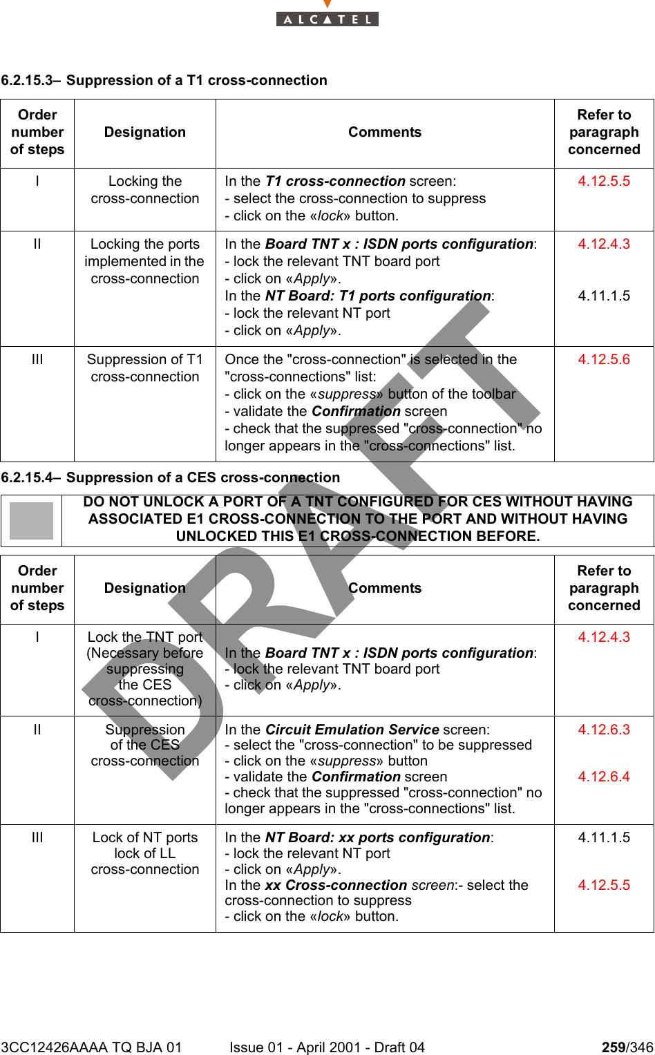 3CC12426AAAA TQ BJA 01 Issue 01 - April 2001 - Draft 04 259/3462786.2.15.3– Suppression of a T1 cross-connection6.2.15.4– Suppression of a CES cross-connectionOrder number of stepsDesignation CommentsRefer to   paragraph concernedI Locking thecross-connectionIn the T1 cross-connection screen:- select the cross-connection to suppress- click on the «lock» button.4.12.5.5II Locking the ports implemented in the cross-connectionIn the Board TNT x : ISDN ports configuration:- lock the relevant TNT board port- click on «Apply».In the NT Board: T1 ports configuration:- lock the relevant NT port- click on «Apply».4.12.4.34.11.1.5III Suppression of T1 cross-connectionOnce the &quot;cross-connection&quot; is selected in the &quot;cross-connections&quot; list:- click on the «suppress» button of the toolbar- validate the Confirmation screen- check that the suppressed &quot;cross-connection&quot; no longer appears in the &quot;cross-connections&quot; list.4.12.5.6DO NOT UNLOCK A PORT OF A TNT CONFIGURED FOR CES WITHOUT HAVING ASSOCIATED E1 CROSS-CONNECTION TO THE PORT AND WITHOUT HAVING UNLOCKED THIS E1 CROSS-CONNECTION BEFORE.Order number of stepsDesignation CommentsRefer to   paragraph concernedI Lock the TNT port (Necessary before suppressingthe CEScross-connection)In the Board TNT x : ISDN ports configuration:- lock the relevant TNT board port- click on «Apply».4.12.4.3II Suppressionof the CEScross-connectionIn the Circuit Emulation Service screen:- select the &quot;cross-connection&quot; to be suppressed- click on the «suppress» button- validate the Confirmation screen- check that the suppressed &quot;cross-connection&quot; no longer appears in the &quot;cross-connections&quot; list.4.12.6.34.12.6.4III Lock of NT ports lock of LLcross-connectionIn the NT Board: xx ports configuration:- lock the relevant NT port- click on «Apply».In the xx Cross-connection screen:- select the cross-connection to suppress- click on the «lock» button.4.11.1.54.12.5.5