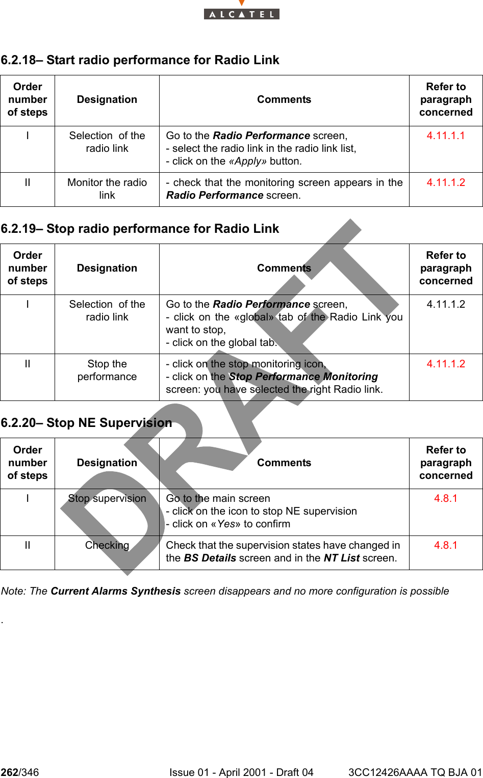 262/346 Issue 01 - April 2001 - Draft 04 3CC12426AAAA TQ BJA 012786.2.18– Start radio performance for Radio Link6.2.19– Stop radio performance for Radio Link6.2.20– Stop NE SupervisionNote: The Current Alarms Synthesis screen disappears and no more configuration is possible.Order number of stepsDesignation CommentsRefer to   paragraph concernedI Selection  of the radio link Go to the Radio Performance screen,- select the radio link in the radio link list,- click on the «Apply» button. 4.11.1.1II Monitor the radio link- check that the monitoring screen appears in theRadio Performance screen.  4.11.1.2Order number of stepsDesignation CommentsRefer to   paragraph concernedI Selection  of the radio linkGo to the Radio Performance screen,- click on the «global» tab of the Radio Link youwant to stop,- click on the global tab.4.11.1.2II Stop the performance- click on the stop monitoring icon,- click on the Stop Performance Monitoring screen: you have selected the right Radio link. 4.11.1.2Order number of stepsDesignation CommentsRefer to   paragraph concernedI Stop supervision Go to the main screen- click on the icon to stop NE supervision- click on «Yes» to confirm4.8.1II Checking Check that the supervision states have changed in the BS Details screen and in the NT List screen. 4.8.1