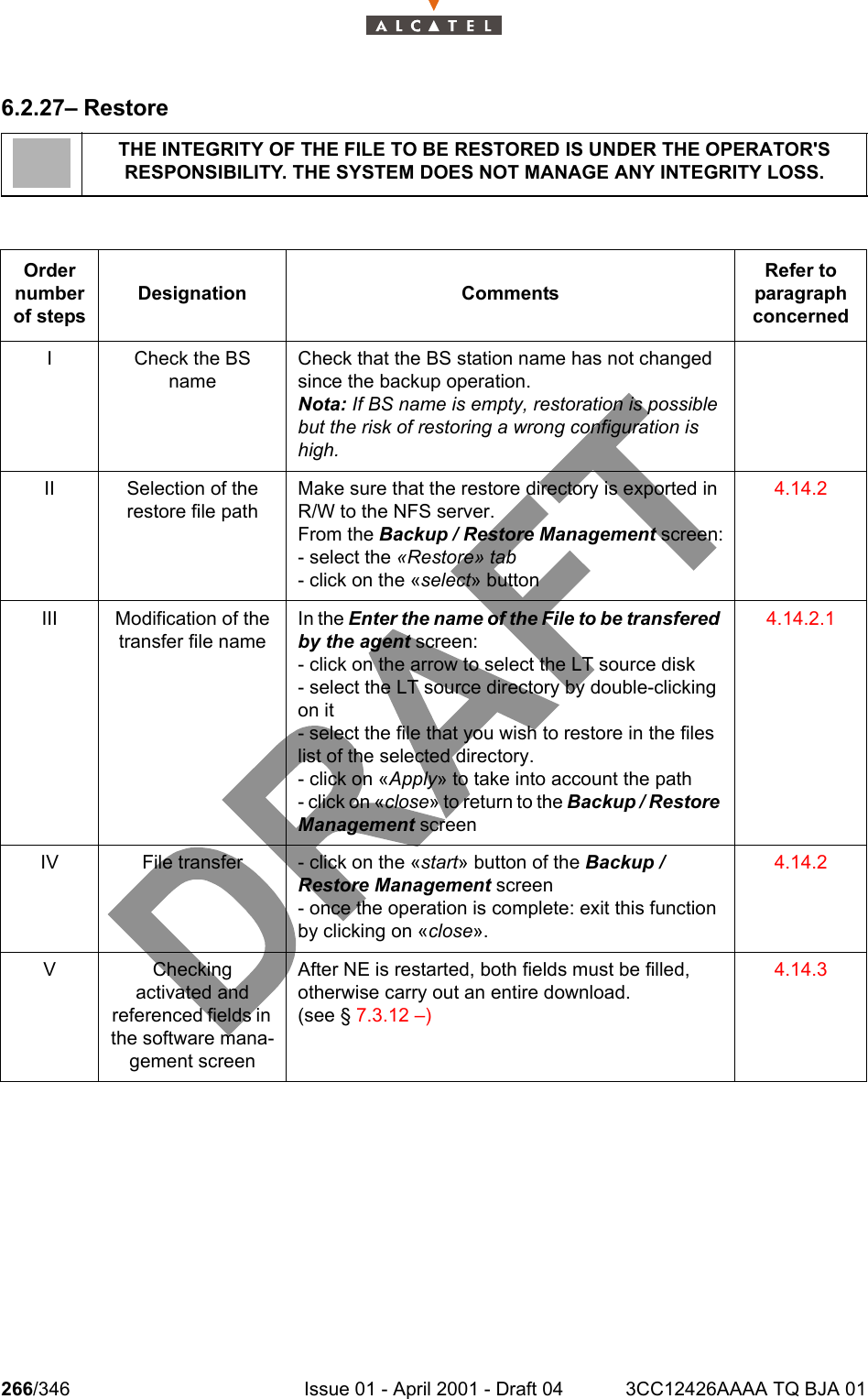 266/346 Issue 01 - April 2001 - Draft 04 3CC12426AAAA TQ BJA 012786.2.27– RestoreTHE INTEGRITY OF THE FILE TO BE RESTORED IS UNDER THE OPERATOR&apos;S RESPONSIBILITY. THE SYSTEM DOES NOT MANAGE ANY INTEGRITY LOSS.Order number of stepsDesignation CommentsRefer to   paragraph concernedI Check the BS nameCheck that the BS station name has not changed since the backup operation.Nota: If BS name is empty, restoration is possible but the risk of restoring a wrong configuration is high.II Selection of the restore file pathMake sure that the restore directory is exported in R/W to the NFS server.From the Backup / Restore Management screen:- select the «Restore» tab- click on the «select» button4.14.2III Modification of the transfer file nameIn the Enter the name of the File to be transfered by the agent screen:- click on the arrow to select the LT source disk- select the LT source directory by double-clicking on it- select the file that you wish to restore in the files list of the selected directory.- click on «Apply» to take into account the path- click on «close» to return to the Backup / Restore Management screen4.14.2.1IV File transfer - click on the «start» button of the Backup / Restore Management screen- once the operation is complete: exit this function by clicking on «close».4.14.2VCheckingactivated andreferenced fields in the software mana-gement screenAfter NE is restarted, both fields must be filled, otherwise carry out an entire download.(see § 7.3.12 –)4.14.3