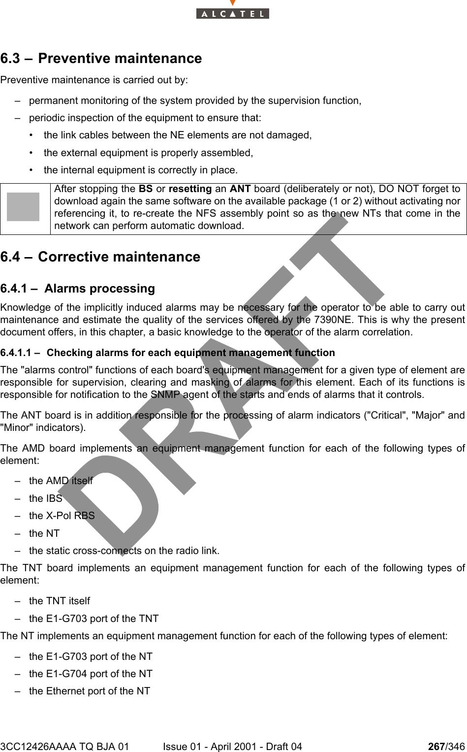 3CC12426AAAA TQ BJA 01 Issue 01 - April 2001 - Draft 04 267/3462786.3 – Preventive maintenancePreventive maintenance is carried out by:– permanent monitoring of the system provided by the supervision function,– periodic inspection of the equipment to ensure that:• the link cables between the NE elements are not damaged,• the external equipment is properly assembled,• the internal equipment is correctly in place.6.4 – Corrective maintenance6.4.1 – Alarms processingKnowledge of the implicitly induced alarms may be necessary for the operator to be able to carry outmaintenance and estimate the quality of the services offered by the 7390NE. This is why the presentdocument offers, in this chapter, a basic knowledge to the operator of the alarm correlation.6.4.1.1 – Checking alarms for each equipment management functionThe &quot;alarms control&quot; functions of each board&apos;s equipment management for a given type of element areresponsible for supervision, clearing and masking of alarms for this element. Each of its functions isresponsible for notification to the SNMP agent of the starts and ends of alarms that it controls.The ANT board is in addition responsible for the processing of alarm indicators (&quot;Critical&quot;, &quot;Major&quot; and&quot;Minor&quot; indicators).The AMD board implements an equipment management function for each of the following types ofelement:– the AMD itself– the IBS–the X-Pol RBS–the NT– the static cross-connects on the radio link.The TNT board implements an equipment management function for each of the following types ofelement:– the TNT itself– the E1-G703 port of the TNTThe NT implements an equipment management function for each of the following types of element:– the E1-G703 port of the NT– the E1-G704 port of the NT– the Ethernet port of the NTAfter stopping the BS or resetting an ANT board (deliberately or not), DO NOT forget todownload again the same software on the available package (1 or 2) without activating norreferencing it, to re-create the NFS assembly point so as the new NTs that come in thenetwork can perform automatic download.