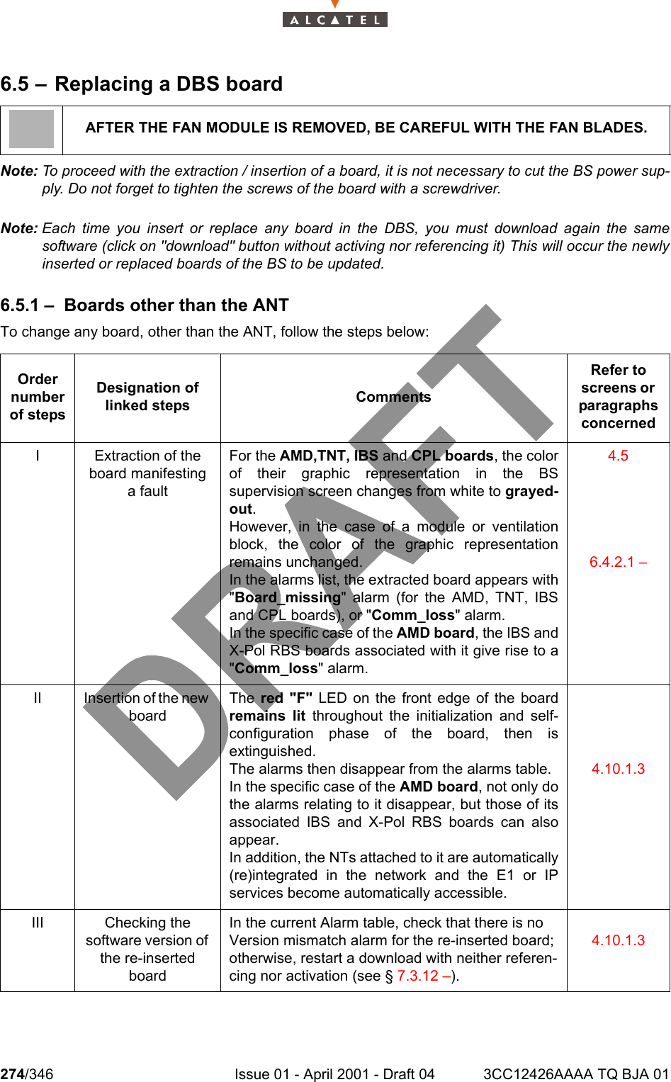 274/346 Issue 01 - April 2001 - Draft 04 3CC12426AAAA TQ BJA 012786.5 – Replacing a DBS boardNote: To proceed with the extraction / insertion of a board, it is not necessary to cut the BS power sup-ply. Do not forget to tighten the screws of the board with a screwdriver.Note: Each time you insert or replace any board in the DBS, you must download again the samesoftware (click on &quot;download&quot; button without activing nor referencing it) This will occur the newlyinserted or replaced boards of the BS to be updated.6.5.1 – Boards other than the ANTTo change any board, other than the ANT, follow the steps below:AFTER THE FAN MODULE IS REMOVED, BE CAREFUL WITH THE FAN BLADES.Order number of stepsDesignation of linked steps CommentsRefer to screens or  paragraphs concernedI Extraction of the board manifesting a faultFor the AMD,TNT, IBS and CPL boards, the colorof their graphic representation in the BSsupervision screen changes from white to grayed-out.However, in the case of a module or ventilationblock, the color of the graphic representationremains unchanged.In the alarms list, the extracted board appears with&quot;Board_missing&quot; alarm (for the AMD, TNT, IBSand CPL boards), or &quot;Comm_loss&quot; alarm.In the specific case of the AMD board, the IBS andX-Pol RBS boards associated with it give rise to a&quot;Comm_loss&quot; alarm.4.56.4.2.1 –II Insertion of the new boardThe red &quot;F&quot; LED on the front edge of the boardremains lit throughout the initialization and self-configuration phase of the board, then isextinguished.The alarms then disappear from the alarms table.In the specific case of the AMD board, not only dothe alarms relating to it disappear, but those of itsassociated IBS and X-Pol RBS boards can alsoappear.In addition, the NTs attached to it are automatically(re)integrated in the network and the E1 or IPservices become automatically accessible.4.10.1.3III Checking the software version of the re-inserted boardIn the current Alarm table, check that there is no Version mismatch alarm for the re-inserted board; otherwise, restart a download with neither referen-cing nor activation (see § 7.3.12 –).4.10.1.3