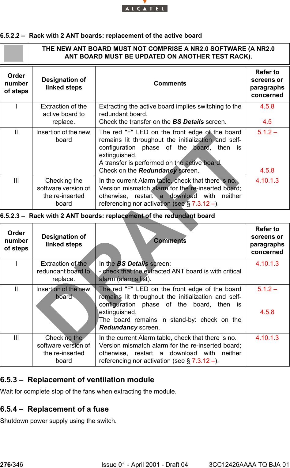 276/346 Issue 01 - April 2001 - Draft 04 3CC12426AAAA TQ BJA 012786.5.2.2 – Rack with 2 ANT boards: replacement of the active board6.5.2.3 – Rack with 2 ANT boards: replacement of the redundant board6.5.3 – Replacement of ventilation moduleWait for complete stop of the fans when extracting the module.6.5.4 – Replacement of a fuseShutdown power supply using the switch.THE NEW ANT BOARD MUST NOT COMPRISE A NR2.0 SOFTWARE (A NR2.0ANT BOARD MUST BE UPDATED ON ANOTHER TEST RACK).Order number of stepsDesignation of linked steps CommentsRefer to screens or  paragraphs concernedI Extraction of the active board to replace.Extracting the active board implies switching to theredundant board.Check the transfer on the BS Details screen.4.5.84.5II Insertion of the new boardThe red &quot;F&quot; LED on the front edge of the boardremains lit throughout the initialization and self-configuration phase of the board, then isextinguished.A transfer is performed on the active board.Check on the Redundancy screen.5.1.2 –4.5.8III Checking the software version of the re-inserted boardIn the current Alarm table, check that there is no.Version mismatch alarm for the re-inserted board;otherwise, restart a download with neitherreferencing nor activation (see § 7.3.12 –).4.10.1.3Order number of stepsDesignation of linked steps CommentsRefer to screens or  paragraphs concernedI Extraction of the redundant board to replace.In the BS Details screen:- check that the extracted ANT board is with criticalalarm (alarms list).4.10.1.3II Insertion of the new boardThe red &quot;F&quot; LED on the front edge of the boardremains lit throughout the initialization and self-configuration phase of the board, then isextinguished.The board remains in stand-by: check on theRedundancy screen.5.1.2 –4.5.8III Checking the software version of the re-inserted boardIn the current Alarm table, check that there is no.Version mismatch alarm for the re-inserted board;otherwise, restart a download with neitherreferencing nor activation (see § 7.3.12 –).4.10.1.3