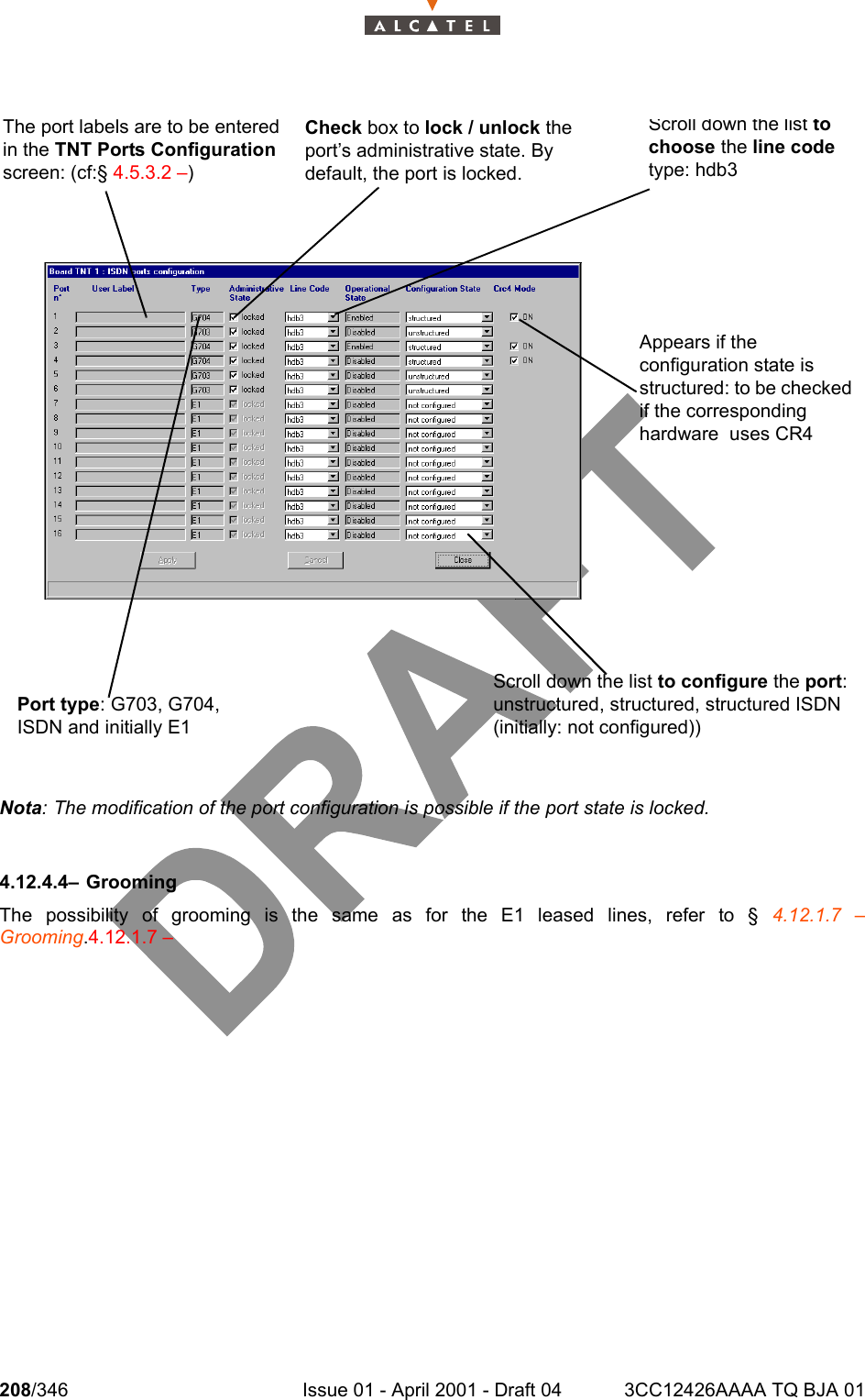 208/346 Issue 01 - April 2001 - Draft 04 3CC12426AAAA TQ BJA 01234Nota: The modification of the port configuration is possible if the port state is locked.4.12.4.4– GroomingThe possibility of grooming is the same as for the E1 leased lines, refer to § 4.12.1.7 –Grooming.4.12.1.7 –Scroll down the list to configure the port: unstructured, structured, structured ISDN (initially: not configured))The port labels are to be entered in the TNT Ports Configuration screen: (cf:§ 4.5.3.2 –)Port type: G703, G704, ISDN and initially E1Check box to lock / unlock the port’s administrative state. By default, the port is locked.Scroll down the list to choose the line code type: hdb3Appears if the configuration state is structured: to be checked if the corresponding hardware  uses CR4