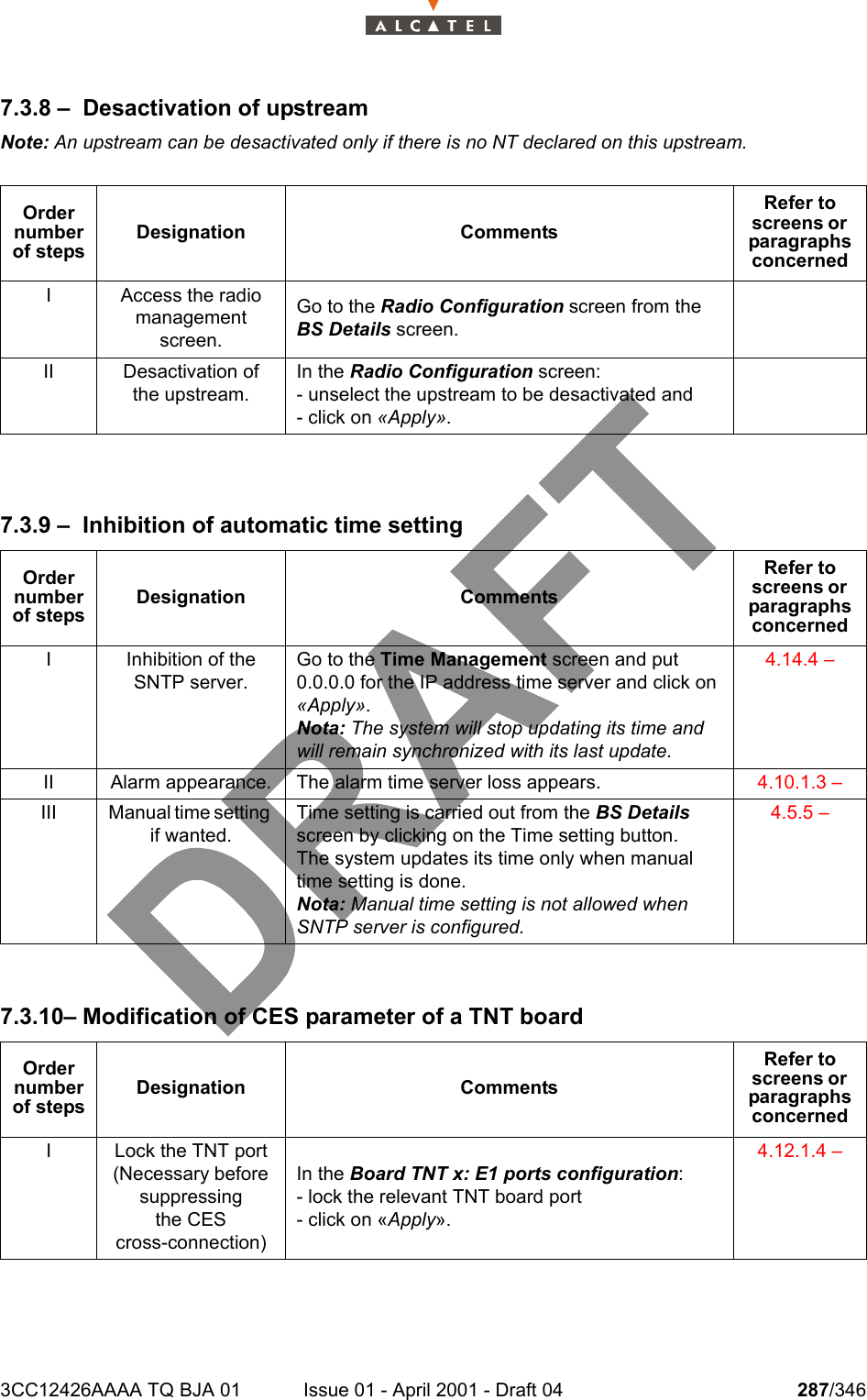 3CC12426AAAA TQ BJA 01 Issue 01 - April 2001 - Draft 04 287/3463027.3.8 – Desactivation of upstreamNote: An upstream can be desactivated only if there is no NT declared on this upstream.7.3.9 – Inhibition of automatic time setting7.3.10– Modification of CES parameter of a TNT boardOrder number of stepsDesignation CommentsRefer to screens or  paragraphs concernedI Access the radio management screen.Go to the Radio Configuration screen from the BS Details screen.II Desactivation of the upstream.In the Radio Configuration screen:- unselect the upstream to be desactivated and- click on «Apply».Order number of stepsDesignation CommentsRefer to screens or  paragraphs concernedI Inhibition of the SNTP server.Go to the Time Management screen and put 0.0.0.0 for the IP address time server and click on «Apply».Nota: The system will stop updating its time and will remain synchronized with its last update.4.14.4 – II Alarm appearance. The alarm time server loss appears. 4.10.1.3 – III Manual time setting if wanted.Time setting is carried out from the BS Details screen by clicking on the Time setting button.The system updates its time only when manual time setting is done.Nota: Manual time setting is not allowed when SNTP server is configured.4.5.5 – Order number of stepsDesignation CommentsRefer to screens or  paragraphs concernedI Lock the TNT port (Necessary before suppressingthe CEScross-connection)In the Board TNT x: E1 ports configuration:- lock the relevant TNT board port- click on «Apply».4.12.1.4 – 