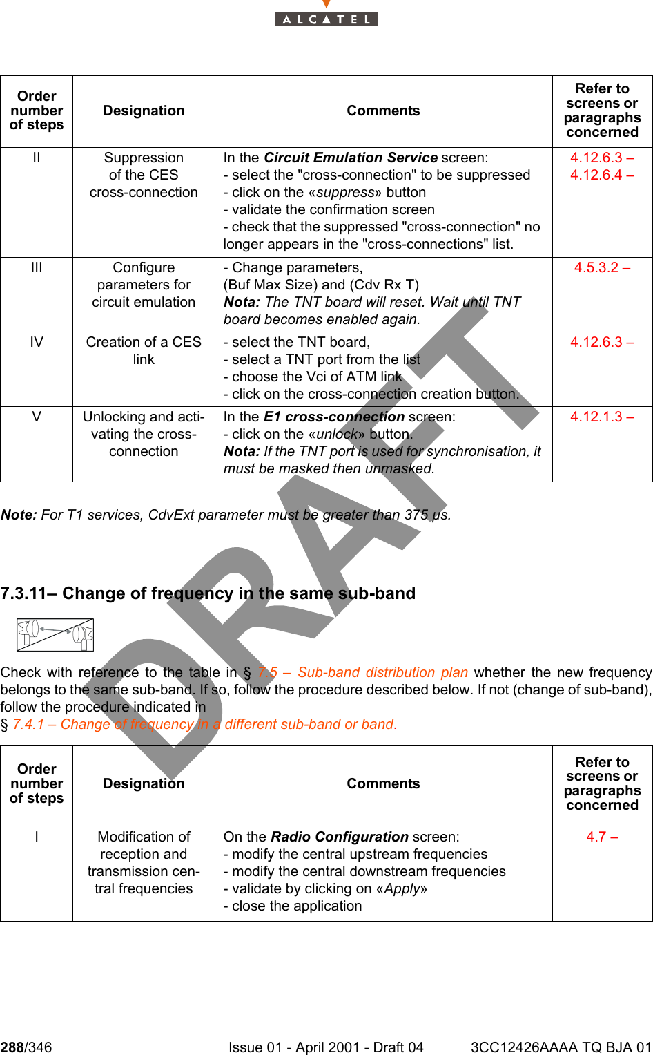 288/346 Issue 01 - April 2001 - Draft 04 3CC12426AAAA TQ BJA 01302Note: For T1 services, CdvExt parameter must be greater than 375 µs.7.3.11– Change of frequency in the same sub-bandCheck with reference to the table in § 7.5 – Sub-band distribution plan whether the new frequencybelongs to the same sub-band. If so, follow the procedure described below. If not (change of sub-band),follow the procedure indicated in § 7.4.1 – Change of frequency in a different sub-band or band.II Suppressionof the CEScross-connectionIn the Circuit Emulation Service screen:- select the &quot;cross-connection&quot; to be suppressed- click on the «suppress» button- validate the confirmation screen- check that the suppressed &quot;cross-connection&quot; no longer appears in the &quot;cross-connections&quot; list.4.12.6.3 – 4.12.6.4 – III Configureparameters forcircuit emulation- Change parameters,(Buf Max Size) and (Cdv Rx T)Nota: The TNT board will reset. Wait until TNT board becomes enabled again.4.5.3.2 – IV Creation of a CES link- select the TNT board,- select a TNT port from the list- choose the Vci of ATM link- click on the cross-connection creation button.4.12.6.3 – V Unlocking and acti-vating the cross-connectionIn the E1 cross-connection screen:- click on the «unlock» button.Nota: If the TNT port is used for synchronisation, it must be masked then unmasked.4.12.1.3 – Order number of stepsDesignation CommentsRefer to screens or  paragraphs concernedI Modification of reception and transmission cen-tral frequenciesOn the Radio Configuration screen:- modify the central upstream frequencies- modify the central downstream frequencies- validate by clicking on «Apply»- close the application4.7 – Order number of stepsDesignation CommentsRefer to screens or  paragraphs concerned