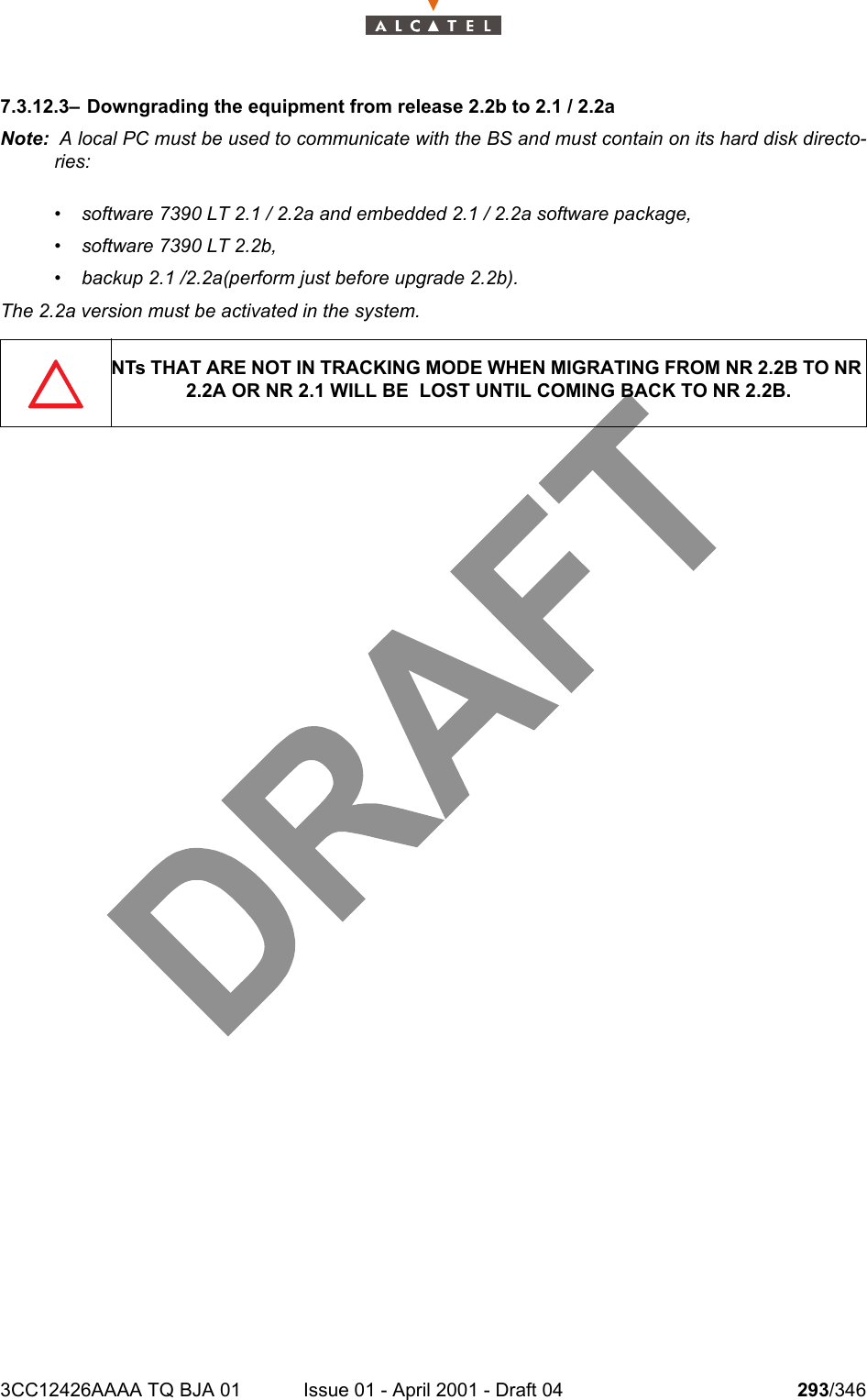 3CC12426AAAA TQ BJA 01 Issue 01 - April 2001 - Draft 04 293/3463027.3.12.3– Downgrading the equipment from release 2.2b to 2.1 / 2.2aNote:  A local PC must be used to communicate with the BS and must contain on its hard disk directo-ries:• software 7390 LT 2.1 / 2.2a and embedded 2.1 / 2.2a software package,• software 7390 LT 2.2b,• backup 2.1 /2.2a(perform just before upgrade 2.2b).The 2.2a version must be activated in the system.NTs THAT ARE NOT IN TRACKING MODE WHEN MIGRATING FROM NR 2.2B TO NR 2.2A OR NR 2.1 WILL BE  LOST UNTIL COMING BACK TO NR 2.2B.