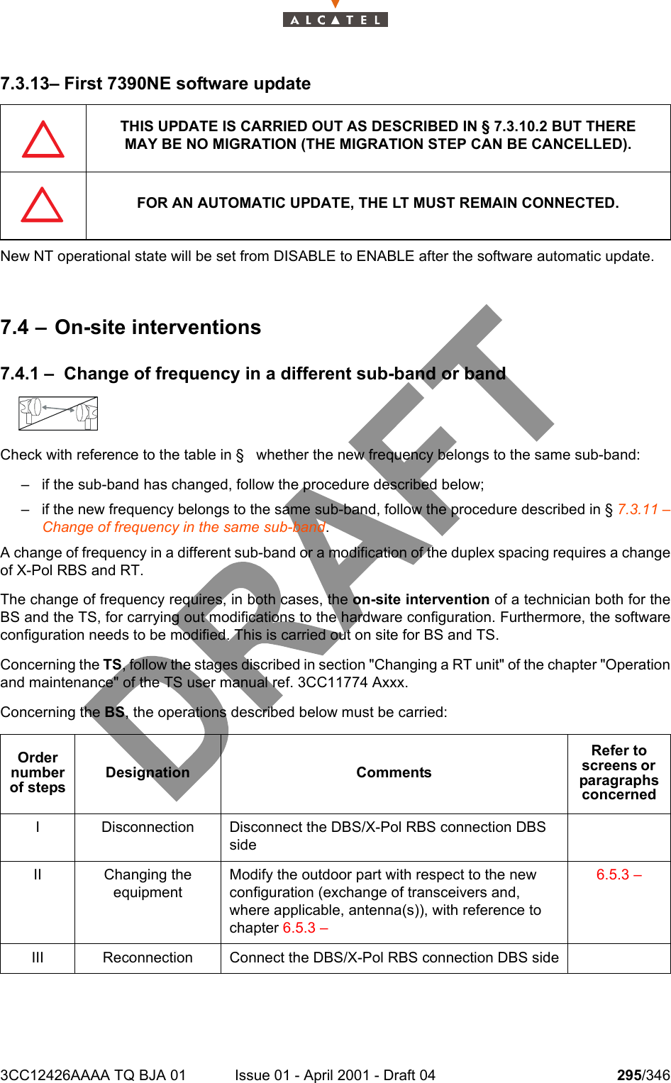 3CC12426AAAA TQ BJA 01 Issue 01 - April 2001 - Draft 04 295/3463027.3.13– First 7390NE software updateNew NT operational state will be set from DISABLE to ENABLE after the software automatic update.7.4 – On-site interventions7.4.1 – Change of frequency in a different sub-band or bandCheck with reference to the table in §   whether the new frequency belongs to the same sub-band:– if the sub-band has changed, follow the procedure described below;– if the new frequency belongs to the same sub-band, follow the procedure described in § 7.3.11 –Change of frequency in the same sub-band.A change of frequency in a different sub-band or a modification of the duplex spacing requires a changeof X-Pol RBS and RT.The change of frequency requires, in both cases, the on-site intervention of a technician both for theBS and the TS, for carrying out modifications to the hardware configuration. Furthermore, the softwareconfiguration needs to be modified. This is carried out on site for BS and TS.Concerning the TS, follow the stages discribed in section &quot;Changing a RT unit&quot; of the chapter &quot;Operationand maintenance&quot; of the TS user manual ref. 3CC11774 Axxx.Concerning the BS, the operations described below must be carried:THIS UPDATE IS CARRIED OUT AS DESCRIBED IN § 7.3.10.2 BUT THEREMAY BE NO MIGRATION (THE MIGRATION STEP CAN BE CANCELLED).FOR AN AUTOMATIC UPDATE, THE LT MUST REMAIN CONNECTED.Order number of stepsDesignation CommentsRefer to screens or  paragraphs concernedI Disconnection Disconnect the DBS/X-Pol RBS connection DBS sideII Changing theequipmentModify the outdoor part with respect to the new configuration (exchange of transceivers and, where applicable, antenna(s)), with reference to chapter 6.5.3 – 6.5.3 – III Reconnection Connect the DBS/X-Pol RBS connection DBS side