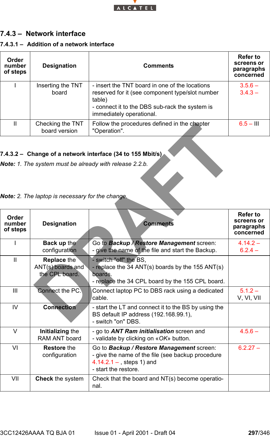 3CC12426AAAA TQ BJA 01 Issue 01 - April 2001 - Draft 04 297/3463027.4.3 – Network interface7.4.3.1 – Addition of a network interface7.4.3.2 – Change of a network interface (34 to 155 Mbit/s)Note: 1. The system must be already with release 2.2.b.Note: 2. The laptop is necessary for the change.Order number of stepsDesignation CommentsRefer to screens or  paragraphs concernedI Inserting the TNT board- insert the TNT board in one of the locations reserved for it (see component type/slot number table)- connect it to the DBS sub-rack the system is immediately operational.3.5.6 – 3.4.3 – II Checking the TNT board versionFollow the procedures defined in the chapter &quot;Operation&quot;.6.5 – IIIOrder number of stepsDesignation CommentsRefer to screens or  paragraphs concernedIBack up theconfigurationGo to Backup / Restore Management screen:- give the name of the file and start the Backup.4.14.2 – 6.2.4 – II Replace the ANT(s) boards and the CPL board.- switch &quot;off&quot; the BS,- replace the 34 ANT(s) boards by the 155 ANT(s) boards.- replace the 34 CPL board by the 155 CPL board.III Connect the PC. Connect laptop PC to DBS rack using a dedicated cable.5.1.2 – V, VI, VIIIV Connection - start the LT and connect it to the BS by using the BS default IP address (192.168.99.1),- switch &quot;on&quot; DBS.VInitializing the RAM ANT board- go to ANT Ram initialisation screen and- validate by clicking on «OK» button.4.5.6 – VI Restore theconfigurationGo to Backup / Restore Management screen:- give the name of the file (see backup procedure 4.14.2.1 – , steps 1) and- start the restore.6.2.27 – VII Check the system Check that the board and NT(s) become operatio-nal.