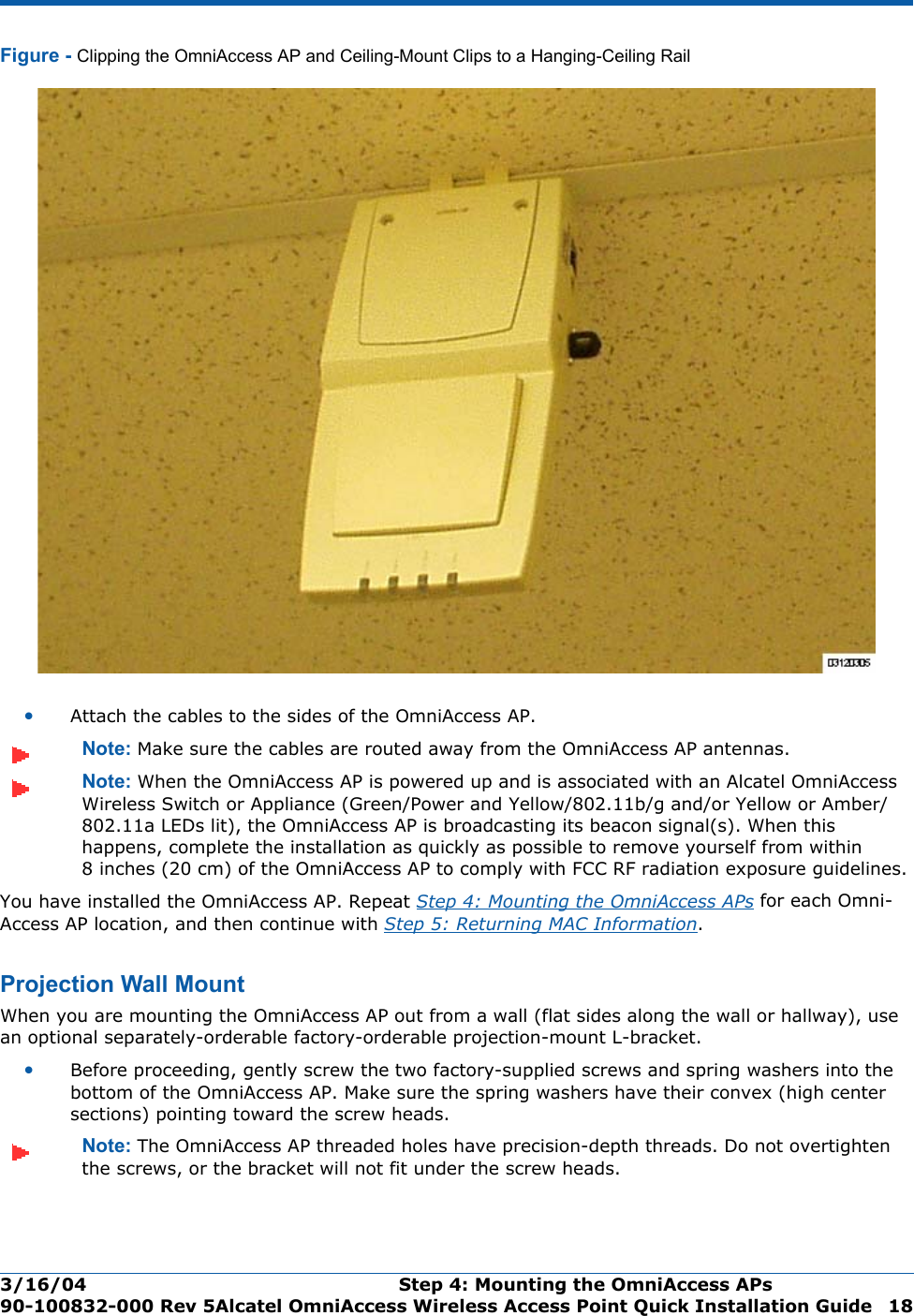 3/16/04 Step 4: Mounting the OmniAccess APs  90-100832-000 Rev 5Alcatel OmniAccess Wireless Access Point Quick Installation Guide 18Figure - Clipping the OmniAccess AP and Ceiling-Mount Clips to a Hanging-Ceiling Rail•Attach the cables to the sides of the OmniAccess AP.Note: Make sure the cables are routed away from the OmniAccess AP antennas.Note: When the OmniAccess AP is powered up and is associated with an Alcatel OmniAccess Wireless Switch or Appliance (Green/Power and Yellow/802.11b/g and/or Yellow or Amber/802.11a LEDs lit), the OmniAccess AP is broadcasting its beacon signal(s). When this happens, complete the installation as quickly as possible to remove yourself from within 8 inches (20 cm) of the OmniAccess AP to comply with FCC RF radiation exposure guidelines.You have installed the OmniAccess AP. Repeat Step 4: Mounting the OmniAccess APs for each Omni-Access AP location, and then continue with Step 5: Returning MAC Information.Projection Wall MountProj ection Wall MountWhen you are mounting the OmniAccess AP out from a wall (flat sides along the wall or hallway), use an optional separately-orderable factory-orderable projection-mount L-bracket.•Before proceeding, gently screw the two factory-supplied screws and spring washers into the bottom of the OmniAccess AP. Make sure the spring washers have their convex (high center sections) pointing toward the screw heads.Note: The OmniAccess AP threaded holes have precision-depth threads. Do not overtighten the screws, or the bracket will not fit under the screw heads.