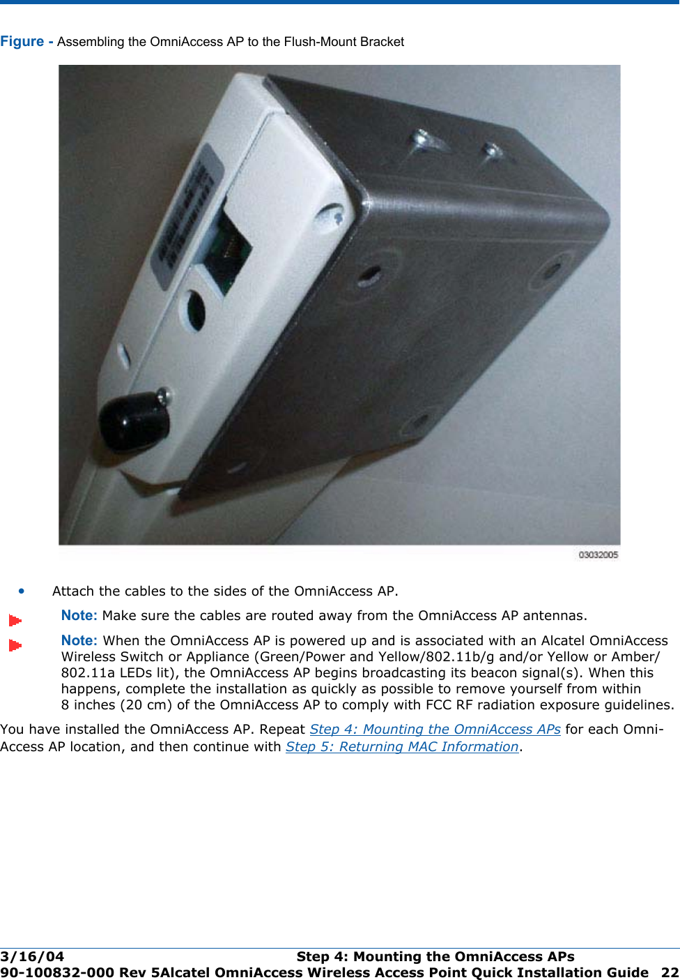 3/16/04 Step 4: Mounting the OmniAccess APs  90-100832-000 Rev 5Alcatel OmniAccess Wireless Access Point Quick Installation Guide 22Figure - Assembling the OmniAccess AP to the Flush-Mount Bracket•Attach the cables to the sides of the OmniAccess AP.Note: Make sure the cables are routed away from the OmniAccess AP antennas.Note: When the OmniAccess AP is powered up and is associated with an Alcatel OmniAccess Wireless Switch or Appliance (Green/Power and Yellow/802.11b/g and/or Yellow or Amber/802.11a LEDs lit), the OmniAccess AP begins broadcasting its beacon signal(s). When this happens, complete the installation as quickly as possible to remove yourself from within 8 inches (20 cm) of the OmniAccess AP to comply with FCC RF radiation exposure guidelines.You have installed the OmniAccess AP. Repeat Step 4: Mounting the OmniAccess APs for each Omni-Access AP location, and then continue with Step 5: Returning MAC Information.