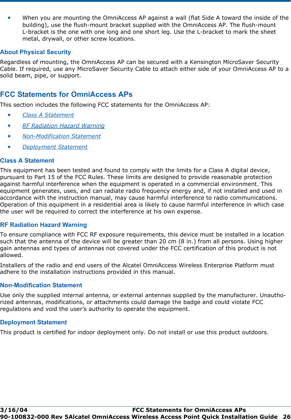 3/16/04 FCC Statements for OmniAccess APs  90-100832-000 Rev 5Alcatel OmniAccess Wireless Access Point Quick Installation Guide 26•When you are mounting the OmniAccess AP against a wall (flat Side A toward the inside of the building), use the flush-mount bracket supplied with the OmniAccess AP. The flush-mount L-bracket is the one with one long and one short leg. Use the L-bracket to mark the sheet metal, drywall, or other screw locations.About Physical SecurityAbout Physical SecurityRegardless of mounting, the OmniAccess AP can be secured with a Kensington MicroSaver Security Cable. If required, use any MicroSaver Security Cable to attach either side of your OmniAccess AP to a solid beam, pipe, or support.FCC Statements for OmniAccess APsFCC Statements for OmniAccess APsThis section includes the following FCC statements for the OmniAccess AP:•Class A Statement •RF Radiation Hazard Warning •Non-Modification Statement •Deployment Statement Class A StatementClass A StatementThis equipment has been tested and found to comply with the limits for a Class A digital device, pursuant to Part 15 of the FCC Rules. These limits are designed to provide reasonable protection against harmful interference when the equipment is operated in a commercial environment. This equipment generates, uses, and can radiate radio frequency energy and, if not installed and used in accordance with the instruction manual, may cause harmful interference to radio communications. Operation of this equipment in a residential area is likely to cause harmful interference in which case the user will be required to correct the interference at his own expense.RF Radiation Hazard WarningRF Radiation Hazard WarningTo ensure compliance with FCC RF exposure requirements, this device must be installed in a location such that the antenna of the device will be greater than 20 cm (8 in.) from all persons. Using higher gain antennas and types of antennas not covered under the FCC certification of this product is not allowed. Installers of the radio and end users of the Alcatel OmniAccess Wireless Enterprise Platform must adhere to the installation instructions provided in this manual.Non-Modification StatementNon -Mod ificat ion St atem entUse only the supplied internal antenna, or external antennas supplied by the manufacturer. Unautho-rized antennas, modifications, or attachments could damage the badge and could violate FCC regulations and void the user’s authority to operate the equipment.Deployment StatementDeployment StatementThis product is certified for indoor deployment only. Do not install or use this product outdoors.