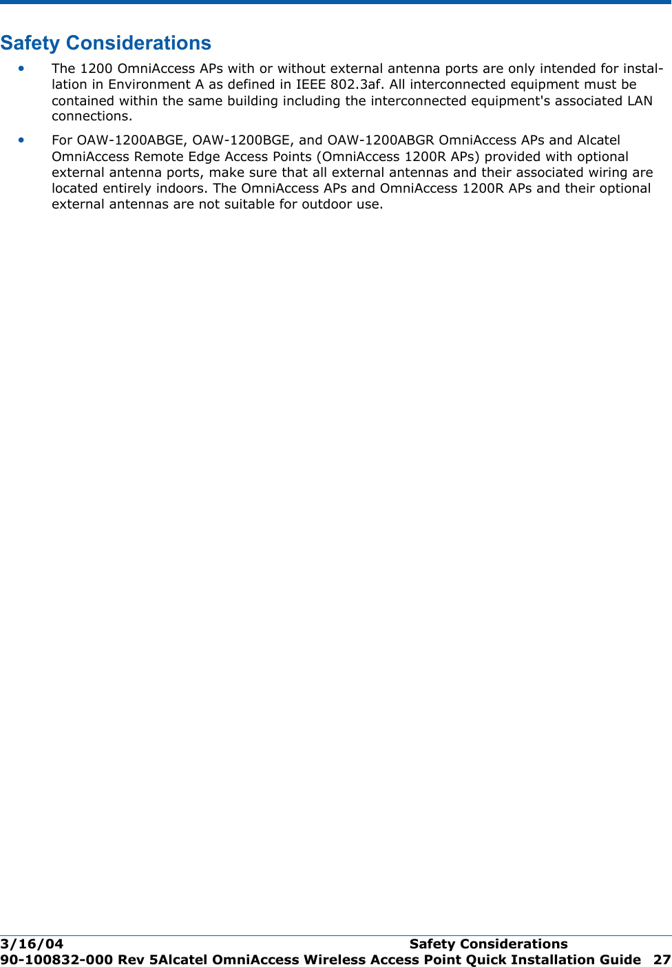 3/16/04 Safety Considerations  90-100832-000 Rev 5Alcatel OmniAccess Wireless Access Point Quick Installation Guide 27Safety ConsiderationsSafety Consideration s•The 1200 OmniAccess APs with or without external antenna ports are only intended for instal-lation in Environment A as defined in IEEE 802.3af. All interconnected equipment must be contained within the same building including the interconnected equipment&apos;s associated LAN connections.•For OAW-1200ABGE, OAW-1200BGE, and OAW-1200ABGR OmniAccess APs and Alcatel OmniAccess Remote Edge Access Points (OmniAccess 1200R APs) provided with optional external antenna ports, make sure that all external antennas and their associated wiring are located entirely indoors. The OmniAccess APs and OmniAccess 1200R APs and their optional external antennas are not suitable for outdoor use.