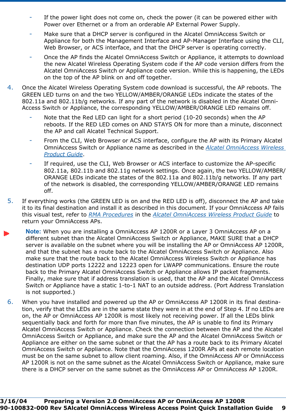 3/16/04 Preparing a Version 2.0 OmniAccess AP or OmniAccess AP 1200R  90-100832-000 Rev 5Alcatel OmniAccess Wireless Access Point Quick Installation Guide 9-If the power light does not come on, check the power (it can be powered either with Power over Ethernet or a from an orderable AP External Power Supply.-Make sure that a DHCP server is configured in the Alcatel OmniAccess Switch or Appliance for both the Management Interface and AP-Manager Interface using the CLI, Web Browser, or ACS interface, and that the DHCP server is operating correctly. -Once the AP finds the Alcatel OmniAccess Switch or Appliance, it attempts to download the new Alcatel Wireless Operating System code if the AP code version differs from the Alcatel OmniAccess Switch or Appliance code version. While this is happening, the LEDs on the top of the AP blink on and off together. 4. Once the Alcatel Wireless Operating System code download is successful, the AP reboots. The GREEN LED turns on and the two YELLOW/AMBER/ORANGE LEDs indicate the states of the 802.11a and 802.11b/g networks. If any part of the network is disabled in the Alcatel Omni-Access Switch or Appliance, the corresponding YELLOW/AMBER/ORANGE LED remains off. -Note that the Red LED can light for a short period (10-20 seconds) when the AP reboots. If the RED LED comes on AND STAYS ON for more than a minute, disconnect the AP and call Alcatel Technical Support. -From the CLI, Web Browser or ACS interface, configure the AP with its Primary Alcatel OmniAccess Switch or Appliance name as described in the Alcatel OmniAccess Wireless Product Guide.-If required, use the CLI, Web Browser or ACS interface to customize the AP-specific 802.11a, 802.11b and 802.11g network settings. Once again, the two YELLOW/AMBER/ORANGE LEDs indicate the states of the 802.11a and 802.11b/g networks. If any part of the network is disabled, the corresponding YELLOW/AMBER/ORANGE LED remains off.5. If everything works (the GREEN LED is on and the RED LED is off), disconnect the AP and take it to its final destination and install it as described in this document. If your OmniAccess AP fails this visual test, refer to RMA Procedures in the Alcatel OmniAccess Wireless Product Guide to return your OmniAccess APs.Note: When you are installing a OmniAccess AP 1200R or a Layer 3 OmniAccess AP on a different subnet than the Alcatel OmniAccess Switch or Appliance, MAKE SURE that a DHCP server is available on the subnet where you will be installing the AP or OmniAccess AP 1200R, and that the subnet has a route back to the Alcatel OmniAccess Switch or Appliance. Also make sure that the route back to the Alcatel OmniAccess Wireless Switch or Appliance has destination UDP ports 12222 and 12223 open for LWAPP communications. Ensure the route back to the Primary Alcatel OmniAccess Switch or Appliance allows IP packet fragments. Finally, make sure that if address translation is used, that the AP and the Alcatel OmniAccess Switch or Appliance have a static 1-to-1 NAT to an outside address. (Port Address Translation is not supported.)6. When you have installed and powered up the AP or OmniAccess AP 1200R in its final destina-tion, verify that the LEDs are in the same state they were in at the end of Step 4. If no LEDs are on, the AP or OmniAccess AP 1200R is most likely not receiving power. If all the LEDs blink sequentially back and forth for more than five minutes, the AP is unable to find its Primary Alcatel OmniAccess Switch or Appliance. Check the connection between the AP and the Alcatel OmniAccess Switch or Appliance, and make sure the AP and the Alcatel OmniAccess Switch or Appliance are either on the same subnet or that the AP has a route back to its Primary Alcatel OmniAccess Switch or Appliance. Note that the OmniAccess 1200R APs at each remote location must be on the same subnet to allow client roaming. Also, if the OmniAccess AP or OmniAccess AP 1200R is not on the same subnet as the Alcatel OmniAccess Switch or Appliance, make sure there is a DHCP server on the same subnet as the OmniAccess AP or OmniAccess AP 1200R.