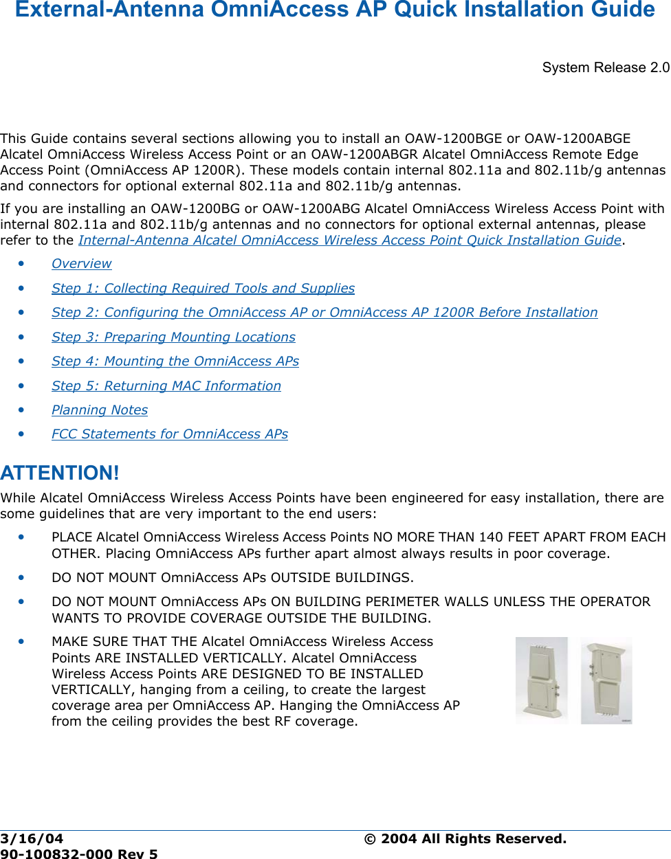 3/16/04 © 2004 All Rights Reserved.  90-100832-000 Rev 5External-Antenna OmniAccess AP Quick Installation GuideExternal-Antenna Alcate l OmniAccess Wirele ss Access Point Quick Instal lation GuideSystem Release 2.0This Guide contains several sections allowing you to install an OAW-1200BGE or OAW-1200ABGE Alcatel OmniAccess Wireless Access Point or an OAW-1200ABGR Alcatel OmniAccess Remote Edge Access Point (OmniAccess AP 1200R). These models contain internal 802.11a and 802.11b/g antennas and connectors for optional external 802.11a and 802.11b/g antennas.If you are installing an OAW-1200BG or OAW-1200ABG Alcatel OmniAccess Wireless Access Point with internal 802.11a and 802.11b/g antennas and no connectors for optional external antennas, please refer to the Internal-Antenna Alcatel OmniAccess Wireless Access Point Quick Installation Guide. •Overview •Step 1: Collecting Required Tools and Supplies •Step 2: Configuring the OmniAccess AP or OmniAccess AP 1200R Before Installation •Step 3: Preparing Mounting Locations •Step 4: Mounting the OmniAccess APs •Step 5: Returning MAC Information •Planning Notes •FCC Statements for OmniAccess APs ATTENTION!Special Considerati onsWhile Alcatel OmniAccess Wireless Access Points have been engineered for easy installation, there are some guidelines that are very important to the end users:•PLACE Alcatel OmniAccess Wireless Access Points NO MORE THAN 140 FEET APART FROM EACH OTHER. Placing OmniAccess APs further apart almost always results in poor coverage.•DO NOT MOUNT OmniAccess APs OUTSIDE BUILDINGS.•DO NOT MOUNT OmniAccess APs ON BUILDING PERIMETER WALLS UNLESS THE OPERATOR WANTS TO PROVIDE COVERAGE OUTSIDE THE BUILDING.•MAKE SURE THAT THE Alcatel OmniAccess Wireless Access Points ARE INSTALLED VERTICALLY. Alcatel OmniAccess Wireless Access Points ARE DESIGNED TO BE INSTALLED VERTICALLY, hanging from a ceiling, to create the largest coverage area per OmniAccess AP. Hanging the OmniAccess AP from the ceiling provides the best RF coverage.