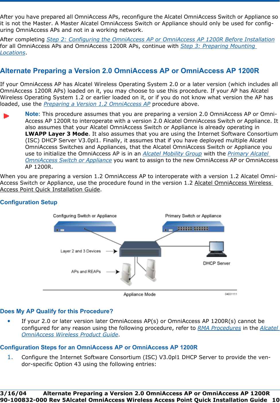 3/16/04 Alternate Preparing a Version 2.0 OmniAccess AP or OmniAccess AP 1200R  90-100832-000 Rev 5Alcatel OmniAccess Wireless Access Point Quick Installation Guide 10After you have prepared all OmniAccess APs, reconfigure the Alcatel OmniAccess Switch or Appliance so it is not the Master. A Master Alcatel OmniAccess Switch or Appliance should only be used for config-uring OmniAccess APs and not in a working network.After completing Step 2: Configuring the OmniAccess AP or OmniAccess AP 1200R Before Installation for all OmniAccess APs and OmniAccess 1200R APs, continue with Step 3: Preparing Mounting Locations.Alternate Preparing a Version 2.0 OmniAccess AP or OmniAccess AP 1200RAlternate Preparing a Version 2.0 OmniAccess AP or OmniAccess AP 1200RIf your OmniAccess AP has Alcatel Wireless Operating System 2.0 or a later version (which includes all OmniAccess 1200R APs) loaded on it, you may choose to use this procedure. If your AP has Alcatel Wireless Operating System 1.2 or earlier loaded on it, or if you do not know what version the AP has loaded, use the Preparing a Version 1.2 OmniAccess AP procedure above.Note: This procedure assumes that you are preparing a version 2.0 OmniAccess AP or Omni-Access AP 1200R to interoperate with a version 2.0 Alcatel OmniAccess Switch or Appliance. It also assumes that your Alcatel OmniAccess Switch or Appliance is already operating in LWAPP Layer 3 Mode. It also assumes that you are using the Internet Software Consortium (ISC) DHCP Server V3.0pl1. Finally, it assumes that if you have deployed multiple Alcatel OmniAccess Switches and Appliances, that the Alcatel OmniAccess Switch or Appliance you use to initialize the OmniAccess AP is in an Alcatel Mobility Group with the Primary Alcatel OmniAccess Switch or Appliance you want to assign to the new OmniAccess AP or OmniAccess AP 1200R. When you are preparing a version 1.2 OmniAccess AP to interoperate with a version 1.2 Alcatel Omni-Access Switch or Appliance, use the procedure found in the version 1.2 Alcatel OmniAccess Wireless Access Point Quick Installation Guide.Configuration SetupConfiguration SetupDoes My AP Qualify for this Procedure?Doe s My AP Qualify for this Proced ure?•If your 2.0 or later version later OmniAccess AP(s) or OmniAccess AP 1200R(s) cannot be configured for any reason using the following procedure, refer to RMA Procedures in the Alcatel OmniAccess Wireless Product Guide.Configuration Steps for an OmniAccess AP or OmniAccess AP 1200RConfiguration Steps for an OmniAccess AP or OmniA ccess AP 1200R1. Configure the Internet Software Consortium (ISC) V3.0pl1 DHCP Server to provide the ven-dor-specific Option 43 using the following entries: