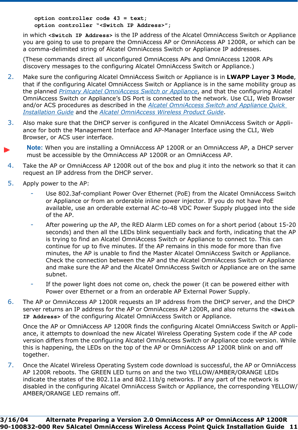 3/16/04 Alternate Preparing a Version 2.0 OmniAccess AP or OmniAccess AP 1200R  90-100832-000 Rev 5Alcatel OmniAccess Wireless Access Point Quick Installation Guide 11option controller code 43 = text; option controller “&lt;Switch IP Address&gt;”; in which &lt;Switch IP Address&gt; is the IP address of the Alcatel OmniAccess Switch or Appliance you are going to use to prepare the OmniAccess AP or OmniAccess AP 1200R, or which can be a comma-delimited string of Alcatel OmniAccess Switch or Appliance IP addresses.(These commands direct all unconfigured OmniAccess APs and OmniAccess 1200R APs discovery messages to the configuring Alcatel OmniAccess Switch or Appliance.)2. Make sure the configuring Alcatel OmniAccess Switch or Appliance is in LWAPP Layer 3 Mode, that if the configuring Alcatel OmniAccess Switch or Appliance is in the same mobility group as the planned Primary Alcatel OmniAccess Switch or Appliance, and that the configuring Alcatel OmniAccess Switch or Appliance’s DS Port is connected to the network. Use CLI, Web Browser and/or ACS procedures as described in the Alcatel OmniAccess Switch and Appliance Quick Installation Guide and the Alcatel OmniAccess Wireless Product Guide. 3. Also make sure that the DHCP server is configured in the Alcatel OmniAccess Switch or Appli-ance for both the Management Interface and AP-Manager Interface using the CLI, Web Browser, or ACS user interface. Note: When you are installing a OmniAccess AP 1200R or an OmniAccess AP, a DHCP server must be accessible by the OmniAccess AP 1200R or an OmniAccess AP.4. Take the AP or OmniAccess AP 1200R out of the box and plug it into the network so that it can request an IP address from the DHCP server. 5. Apply power to the AP:-Use 802.3af-compliant Power Over Ethernet (PoE) from the Alcatel OmniAccess Switch or Appliance or from an orderable inline power injector. If you do not have PoE available, use an orderable external AC-to-48 VDC Power Supply plugged into the side of the AP.-After powering up the AP, the RED Alarm LED comes on for a short period (about 15-20 seconds) and then all the LEDs blink sequentially back and forth, indicating that the AP is trying to find an Alcatel OmniAccess Switch or Appliance to connect to. This can continue for up to five minutes. If the AP remains in this mode for more than five minutes, the AP is unable to find the Master Alcatel OmniAccess Switch or Appliance. Check the connection between the AP and the Alcatel OmniAccess Switch or Appliance and make sure the AP and the Alcatel OmniAccess Switch or Appliance are on the same subnet. -If the power light does not come on, check the power (it can be powered either with Power over Ethernet or a from an orderable AP External Power Supply.6. The AP or OmniAccess AP 1200R requests an IP address from the DHCP server, and the DHCP server returns an IP address for the AP or OmniAccess AP 1200R, and also returns the &lt;Switch IP Address&gt; of the configuring Alcatel OmniAccess Switch or Appliance. Once the AP or OmniAccess AP 1200R finds the configuring Alcatel OmniAccess Switch or Appli-ance, it attempts to download the new Alcatel Wireless Operating System code if the AP code version differs from the configuring Alcatel OmniAccess Switch or Appliance code version. While this is happening, the LEDs on the top of the AP or OmniAccess AP 1200R blink on and off together. 7. Once the Alcatel Wireless Operating System code download is successful, the AP or OmniAccess AP 1200R reboots. The GREEN LED turns on and the two YELLOW/AMBER/ORANGE LEDs indicate the states of the 802.11a and 802.11b/g networks. If any part of the network is disabled in the configuring Alcatel OmniAccess Switch or Appliance, the corresponding YELLOW/AMBER/ORANGE LED remains off. 