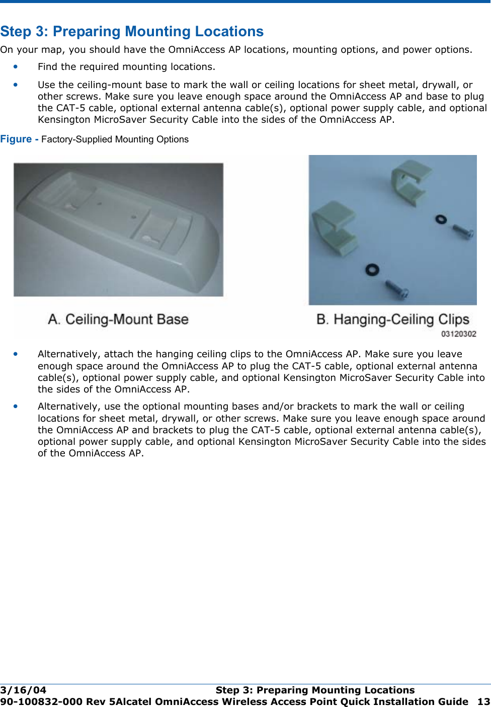 3/16/04 Step 3: Preparing Mounting Locations  90-100832-000 Rev 5Alcatel OmniAccess Wireless Access Point Quick Installation Guide 13Step 3: Preparing Mounting LocationsStep 3: Preparing Mounting LocationsOn your map, you should have the OmniAccess AP locations, mounting options, and power options.•Find the required mounting locations.•Use the ceiling-mount base to mark the wall or ceiling locations for sheet metal, drywall, or other screws. Make sure you leave enough space around the OmniAccess AP and base to plug the CAT-5 cable, optional external antenna cable(s), optional power supply cable, and optional Kensington MicroSaver Security Cable into the sides of the OmniAccess AP.Figure - Factory-Supplied Mounting Options•Alternatively, attach the hanging ceiling clips to the OmniAccess AP. Make sure you leave enough space around the OmniAccess AP to plug the CAT-5 cable, optional external antenna cable(s), optional power supply cable, and optional Kensington MicroSaver Security Cable into the sides of the OmniAccess AP.•Alternatively, use the optional mounting bases and/or brackets to mark the wall or ceiling locations for sheet metal, drywall, or other screws. Make sure you leave enough space around the OmniAccess AP and brackets to plug the CAT-5 cable, optional external antenna cable(s), optional power supply cable, and optional Kensington MicroSaver Security Cable into the sides of the OmniAccess AP.