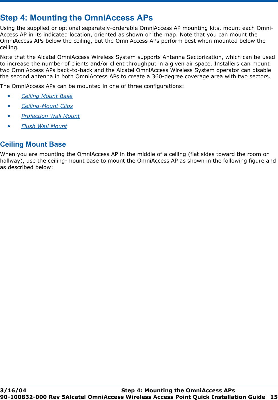 3/16/04 Step 4: Mounting the OmniAccess APs  90-100832-000 Rev 5Alcatel OmniAccess Wireless Access Point Quick Installation Guide 15Step 4: Mounting the OmniAccess APsStep 4: Mounting the OmniAccess APsUsing the supplied or optional separately-orderable OmniAccess AP mounting kits, mount each Omni-Access AP in its indicated location, oriented as shown on the map. Note that you can mount the OmniAccess APs below the ceiling, but the OmniAccess APs perform best when mounted below the ceiling.Note that the Alcatel OmniAccess Wireless System supports Antenna Sectorization, which can be used to increase the number of clients and/or client throughput in a given air space. Installers can mount two OmniAccess APs back-to-back and the Alcatel OmniAccess Wireless System operator can disable the second antenna in both OmniAccess APs to create a 360-degree coverage area with two sectors.The OmniAccess APs can be mounted in one of three configurations:•Ceiling Mount Base •Ceiling-Mount Clips •Projection Wall Mount •Flush Wall Mount Ceiling Mount BaseCe iling Mount BaseWhen you are mounting the OmniAccess AP in the middle of a ceiling (flat sides toward the room or hallway), use the ceiling-mount base to mount the OmniAccess AP as shown in the following figure and as described below: