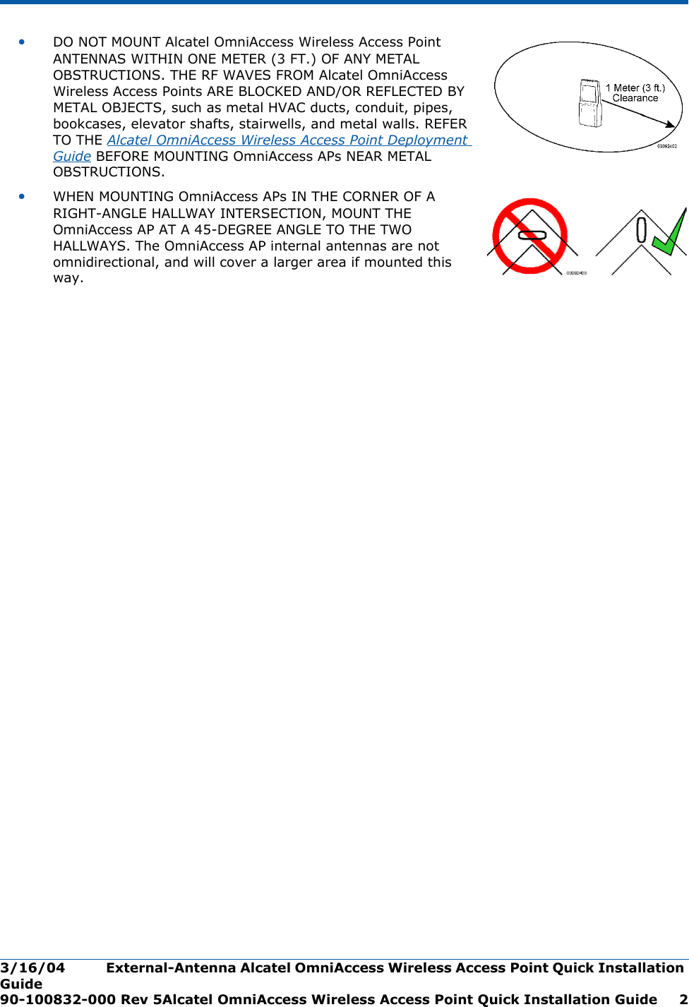 3/16/04 External-Antenna Alcatel OmniAccess Wireless Access Point Quick Installation Guide  90-100832-000 Rev 5Alcatel OmniAccess Wireless Access Point Quick Installation Guide 2•DO NOT MOUNT Alcatel OmniAccess Wireless Access Point ANTENNAS WITHIN ONE METER (3 FT.) OF ANY METAL OBSTRUCTIONS. THE RF WAVES FROM Alcatel OmniAccess Wireless Access Points ARE BLOCKED AND/OR REFLECTED BY METAL OBJECTS, such as metal HVAC ducts, conduit, pipes, bookcases, elevator shafts, stairwells, and metal walls. REFER TO THE Alcatel OmniAccess Wireless Access Point Deployment Guide BEFORE MOUNTING OmniAccess APs NEAR METAL OBSTRUCTIONS.•WHEN MOUNTING OmniAccess APs IN THE CORNER OF A RIGHT-ANGLE HALLWAY INTERSECTION, MOUNT THE OmniAccess AP AT A 45-DEGREE ANGLE TO THE TWO HALLWAYS. The OmniAccess AP internal antennas are not omnidirectional, and will cover a larger area if mounted this way.