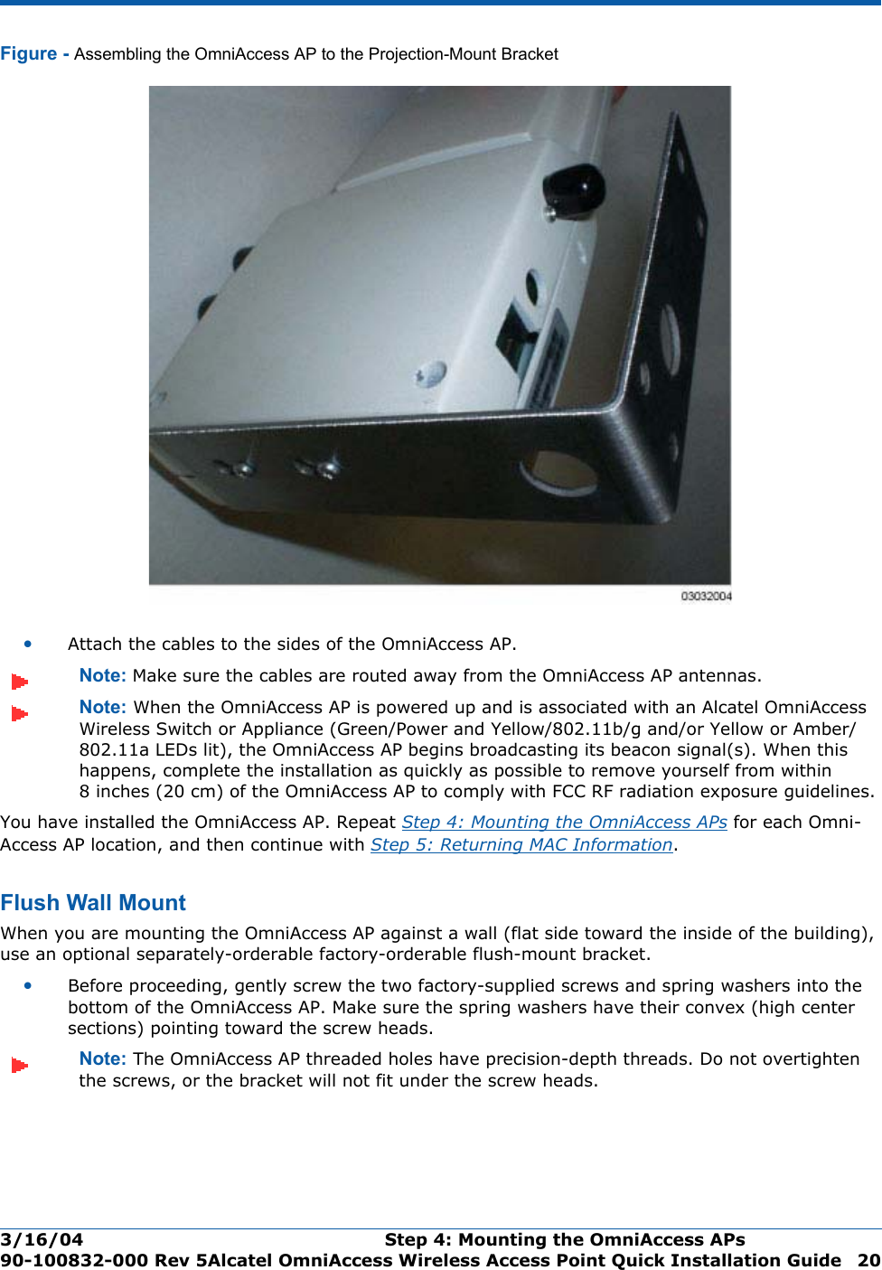 3/16/04 Step 4: Mounting the OmniAccess APs  90-100832-000 Rev 5Alcatel OmniAccess Wireless Access Point Quick Installation Guide 20Figure - Assembling the OmniAccess AP to the Projection-Mount Bracket•Attach the cables to the sides of the OmniAccess AP.Note: Make sure the cables are routed away from the OmniAccess AP antennas.Note: When the OmniAccess AP is powered up and is associated with an Alcatel OmniAccess Wireless Switch or Appliance (Green/Power and Yellow/802.11b/g and/or Yellow or Amber/802.11a LEDs lit), the OmniAccess AP begins broadcasting its beacon signal(s). When this happens, complete the installation as quickly as possible to remove yourself from within 8 inches (20 cm) of the OmniAccess AP to comply with FCC RF radiation exposure guidelines.You have installed the OmniAccess AP. Repeat Step 4: Mounting the OmniAccess APs for each Omni-Access AP location, and then continue with Step 5: Returning MAC Information.Flush Wall MountFlush Wall MountWhen you are mounting the OmniAccess AP against a wall (flat side toward the inside of the building), use an optional separately-orderable factory-orderable flush-mount bracket.•Before proceeding, gently screw the two factory-supplied screws and spring washers into the bottom of the OmniAccess AP. Make sure the spring washers have their convex (high center sections) pointing toward the screw heads.Note: The OmniAccess AP threaded holes have precision-depth threads. Do not overtighten the screws, or the bracket will not fit under the screw heads.