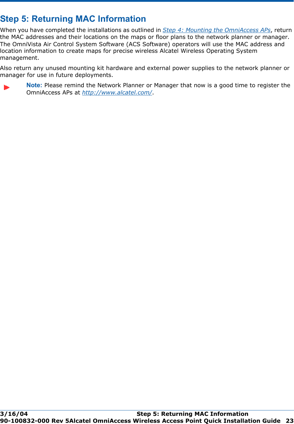 3/16/04 Step 5: Returning MAC Information  90-100832-000 Rev 5Alcatel OmniAccess Wireless Access Point Quick Installation Guide 23Step 5: Returning MAC InformationStep 5: Returning MAC InformationWhen you have completed the installations as outlined in Step 4: Mounting the OmniAccess APs, return the MAC addresses and their locations on the maps or floor plans to the network planner or manager. The OmniVista Air Control System Software (ACS Software) operators will use the MAC address and location information to create maps for precise wireless Alcatel Wireless Operating System management.Also return any unused mounting kit hardware and external power supplies to the network planner or manager for use in future deployments.Note: Please remind the Network Planner or Manager that now is a good time to register the OmniAccess APs at http://www.alcatel.com/.