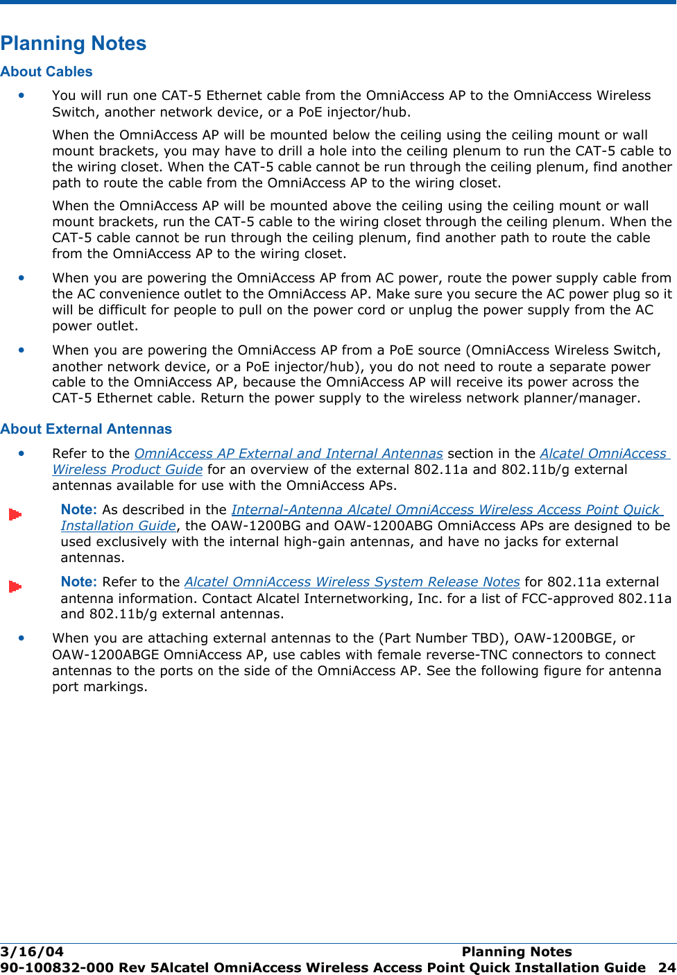 3/16/04 Planning Notes  90-100832-000 Rev 5Alcatel OmniAccess Wireless Access Point Quick Installation Guide 24Planning NotesPlanning NotesAbout CablesAbout Cables•You will run one CAT-5 Ethernet cable from the OmniAccess AP to the OmniAccess Wireless Switch, another network device, or a PoE injector/hub. When the OmniAccess AP will be mounted below the ceiling using the ceiling mount or wall mount brackets, you may have to drill a hole into the ceiling plenum to run the CAT-5 cable to the wiring closet. When the CAT-5 cable cannot be run through the ceiling plenum, find another path to route the cable from the OmniAccess AP to the wiring closet.When the OmniAccess AP will be mounted above the ceiling using the ceiling mount or wall mount brackets, run the CAT-5 cable to the wiring closet through the ceiling plenum. When the CAT-5 cable cannot be run through the ceiling plenum, find another path to route the cable from the OmniAccess AP to the wiring closet.•When you are powering the OmniAccess AP from AC power, route the power supply cable from the AC convenience outlet to the OmniAccess AP. Make sure you secure the AC power plug so it will be difficult for people to pull on the power cord or unplug the power supply from the AC power outlet. •When you are powering the OmniAccess AP from a PoE source (OmniAccess Wireless Switch, another network device, or a PoE injector/hub), you do not need to route a separate power cable to the OmniAccess AP, because the OmniAccess AP will receive its power across the CAT-5 Ethernet cable. Return the power supply to the wireless network planner/manager.About External AntennasAbout External Antennas•Refer to the OmniAccess AP External and Internal Antennas section in the Alcatel OmniAccess Wireless Product Guide for an overview of the external 802.11a and 802.11b/g external antennas available for use with the OmniAccess APs.Note: As described in the Internal-Antenna Alcatel OmniAccess Wireless Access Point Quick Installation Guide, the OAW-1200BG and OAW-1200ABG OmniAccess APs are designed to be used exclusively with the internal high-gain antennas, and have no jacks for external antennas.Note: Refer to the Alcatel OmniAccess Wireless System Release Notes for 802.11a external antenna information. Contact Alcatel Internetworking, Inc. for a list of FCC-approved 802.11a and 802.11b/g external antennas. •When you are attaching external antennas to the (Part Number TBD), OAW-1200BGE, or OAW-1200ABGE OmniAccess AP, use cables with female reverse-TNC connectors to connect antennas to the ports on the side of the OmniAccess AP. See the following figure for antenna port markings.