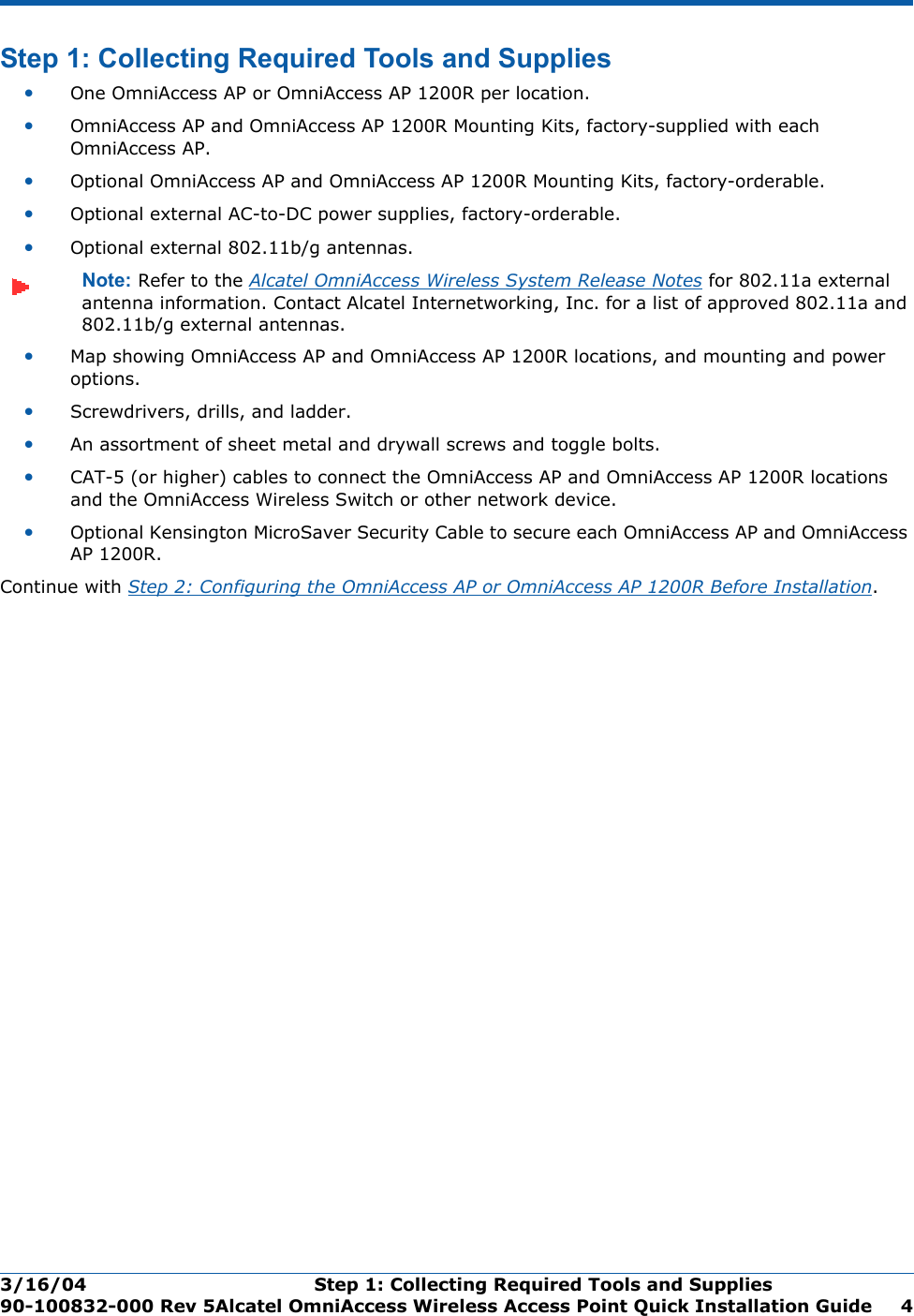 3/16/04 Step 1: Collecting Required Tools and Supplies  90-100832-000 Rev 5Alcatel OmniAccess Wireless Access Point Quick Installation Guide 4Step 1: Collecting Required Tools and SuppliesStep 1: Collecting Requ ired Tools and Supplies•One OmniAccess AP or OmniAccess AP 1200R per location.•OmniAccess AP and OmniAccess AP 1200R Mounting Kits, factory-supplied with each OmniAccess AP.•Optional OmniAccess AP and OmniAccess AP 1200R Mounting Kits, factory-orderable.•Optional external AC-to-DC power supplies, factory-orderable.•Optional external 802.11b/g antennas.Note: Refer to the Alcatel OmniAccess Wireless System Release Notes for 802.11a external antenna information. Contact Alcatel Internetworking, Inc. for a list of approved 802.11a and 802.11b/g external antennas. •Map showing OmniAccess AP and OmniAccess AP 1200R locations, and mounting and power options.•Screwdrivers, drills, and ladder.•An assortment of sheet metal and drywall screws and toggle bolts. •CAT-5 (or higher) cables to connect the OmniAccess AP and OmniAccess AP 1200R locations and the OmniAccess Wireless Switch or other network device.•Optional Kensington MicroSaver Security Cable to secure each OmniAccess AP and OmniAccess AP 1200R. Continue with Step 2: Configuring the OmniAccess AP or OmniAccess AP 1200R Before Installation.