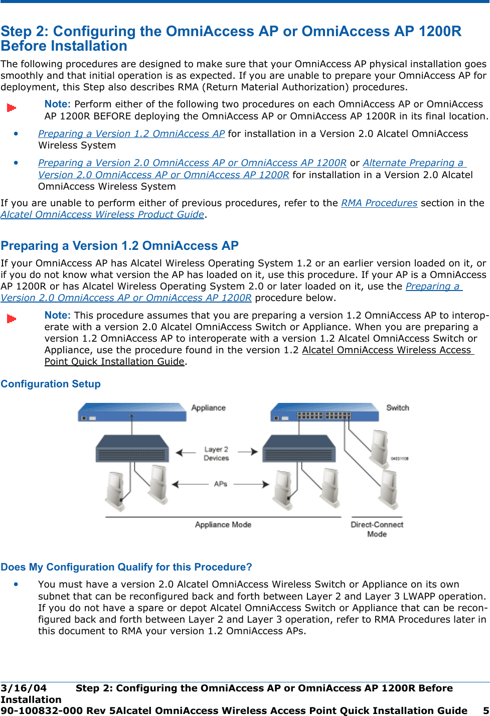 3/16/04 Step 2: Configuring the OmniAccess AP or OmniAccess AP 1200R Before Installation  90-100832-000 Rev 5Alcatel OmniAccess Wireless Access Point Quick Installation Guide 5Step 2: Configuring the OmniAccess AP or OmniAccess AP 1200R Before InstallationStep 2: Configuring the OmniAccess AP or OmniAcce ss AP 1200R Before InstallationThe following procedures are designed to make sure that your OmniAccess AP physical installation goes smoothly and that initial operation is as expected. If you are unable to prepare your OmniAccess AP for deployment, this Step also describes RMA (Return Material Authorization) procedures.Note: Perform either of the following two procedures on each OmniAccess AP or OmniAccess AP 1200R BEFORE deploying the OmniAccess AP or OmniAccess AP 1200R in its final location.•Preparing a Version 1.2 OmniAccess AP for installation in a Version 2.0 Alcatel OmniAccess Wireless System•Preparing a Version 2.0 OmniAccess AP or OmniAccess AP 1200R or Alternate Preparing a Version 2.0 OmniAccess AP or OmniAccess AP 1200R for installation in a Version 2.0 Alcatel OmniAccess Wireless SystemIf you are unable to perform either of previous procedures, refer to the RMA Procedures section in the Alcatel OmniAccess Wireless Product Guide.Preparing a Version 1.2 OmniAccess APPreparing a Version 1.2 OmniAccess APIf your OmniAccess AP has Alcatel Wireless Operating System 1.2 or an earlier version loaded on it, or if you do not know what version the AP has loaded on it, use this procedure. If your AP is a OmniAccess AP 1200R or has Alcatel Wireless Operating System 2.0 or later loaded on it, use the Preparing a Version 2.0 OmniAccess AP or OmniAccess AP 1200R procedure below.Note: This procedure assumes that you are preparing a version 1.2 OmniAccess AP to interop-erate with a version 2.0 Alcatel OmniAccess Switch or Appliance. When you are preparing a version 1.2 OmniAccess AP to interoperate with a version 1.2 Alcatel OmniAccess Switch or Appliance, use the procedure found in the version 1.2 Alcatel OmniAccess Wireless Access Point Quick Installation Guide.Configuration SetupConfiguration SetupDoes My Configuration Qualify for this Procedure?Does My Configuration Qualify f or this Procedure?•You must have a version 2.0 Alcatel OmniAccess Wireless Switch or Appliance on its own subnet that can be reconfigured back and forth between Layer 2 and Layer 3 LWAPP operation. If you do not have a spare or depot Alcatel OmniAccess Switch or Appliance that can be recon-figured back and forth between Layer 2 and Layer 3 operation, refer to RMA Procedures later in this document to RMA your version 1.2 OmniAccess APs.