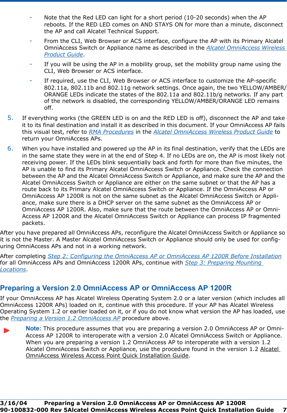3/16/04 Preparing a Version 2.0 OmniAccess AP or OmniAccess AP 1200R  90-100832-000 Rev 5Alcatel OmniAccess Wireless Access Point Quick Installation Guide 7-Note that the Red LED can light for a short period (10-20 seconds) when the AP reboots. If the RED LED comes on AND STAYS ON for more than a minute, disconnect the AP and call Alcatel Technical Support. -From the CLI, Web Browser or ACS interface, configure the AP with its Primary Alcatel OmniAccess Switch or Appliance name as described in the Alcatel OmniAccess Wireless Product Guide.-If you will be using the AP in a mobility group, set the mobility group name using the CLI, Web Browser or ACS interface. -If required, use the CLI, Web Browser or ACS interface to customize the AP-specific 802.11a, 802.11b and 802.11g network settings. Once again, the two YELLOW/AMBER/ORANGE LEDs indicate the states of the 802.11a and 802.11b/g networks. If any part of the network is disabled, the corresponding YELLOW/AMBER/ORANGE LED remains off.5. If everything works (the GREEN LED is on and the RED LED is off), disconnect the AP and take it to its final destination and install it as described in this document. If your OmniAccess AP fails this visual test, refer to RMA Procedures in the Alcatel OmniAccess Wireless Product Guide to return your OmniAccess APs.6. When you have installed and powered up the AP in its final destination, verify that the LEDs are in the same state they were in at the end of Step 4. If no LEDs are on, the AP is most likely not receiving power. If the LEDs blink sequentially back and forth for more than five minutes, the AP is unable to find its Primary Alcatel OmniAccess Switch or Appliance. Check the connection between the AP and the Alcatel OmniAccess Switch or Appliance, and make sure the AP and the Alcatel OmniAccess Switch or Appliance are either on the same subnet or that the AP has a route back to its Primary Alcatel OmniAccess Switch or Appliance. If the OmniAccess AP or OmniAccess AP 1200R is not on the same subnet as the Alcatel OmniAccess Switch or Appli-ance, make sure there is a DHCP server on the same subnet as the OmniAccess AP or OmniAccess AP 1200R. Also, make sure that the route between the OmniAccess AP or Omni-Access AP 1200R and the Alcatel OmniAccess Switch or Appliance can process IP fragmented packets.After you have prepared all OmniAccess APs, reconfigure the Alcatel OmniAccess Switch or Appliance so it is not the Master. A Master Alcatel OmniAccess Switch or Appliance should only be used for config-uring OmniAccess APs and not in a working network. After completing Step 2: Configuring the OmniAccess AP or OmniAccess AP 1200R Before Installation for all OmniAccess APs and OmniAccess 1200R APs, continue with Step 3: Preparing Mounting Locations.Preparing a Version 2.0 OmniAccess AP or OmniAccess AP 1200RPreparing a Version 2.0 OmniA ccess AP or OmniAccess AP 1200RIf your OmniAccess AP has Alcatel Wireless Operating System 2.0 or a later version (which includes all OmniAccess 1200R APs) loaded on it, continue with this procedure. If your AP has Alcatel Wireless Operating System 1.2 or earlier loaded on it, or if you do not know what version the AP has loaded, use the Preparing a Version 1.2 OmniAccess AP procedure above.Note: This procedure assumes that you are preparing a version 2.0 OmniAccess AP or Omni-Access AP 1200R to interoperate with a version 2.0 Alcatel OmniAccess Switch or Appliance. When you are preparing a version 1.2 OmniAccess AP to interoperate with a version 1.2 Alcatel OmniAccess Switch or Appliance, use the procedure found in the version 1.2 Alcatel OmniAccess Wireless Access Point Quick Installation Guide.