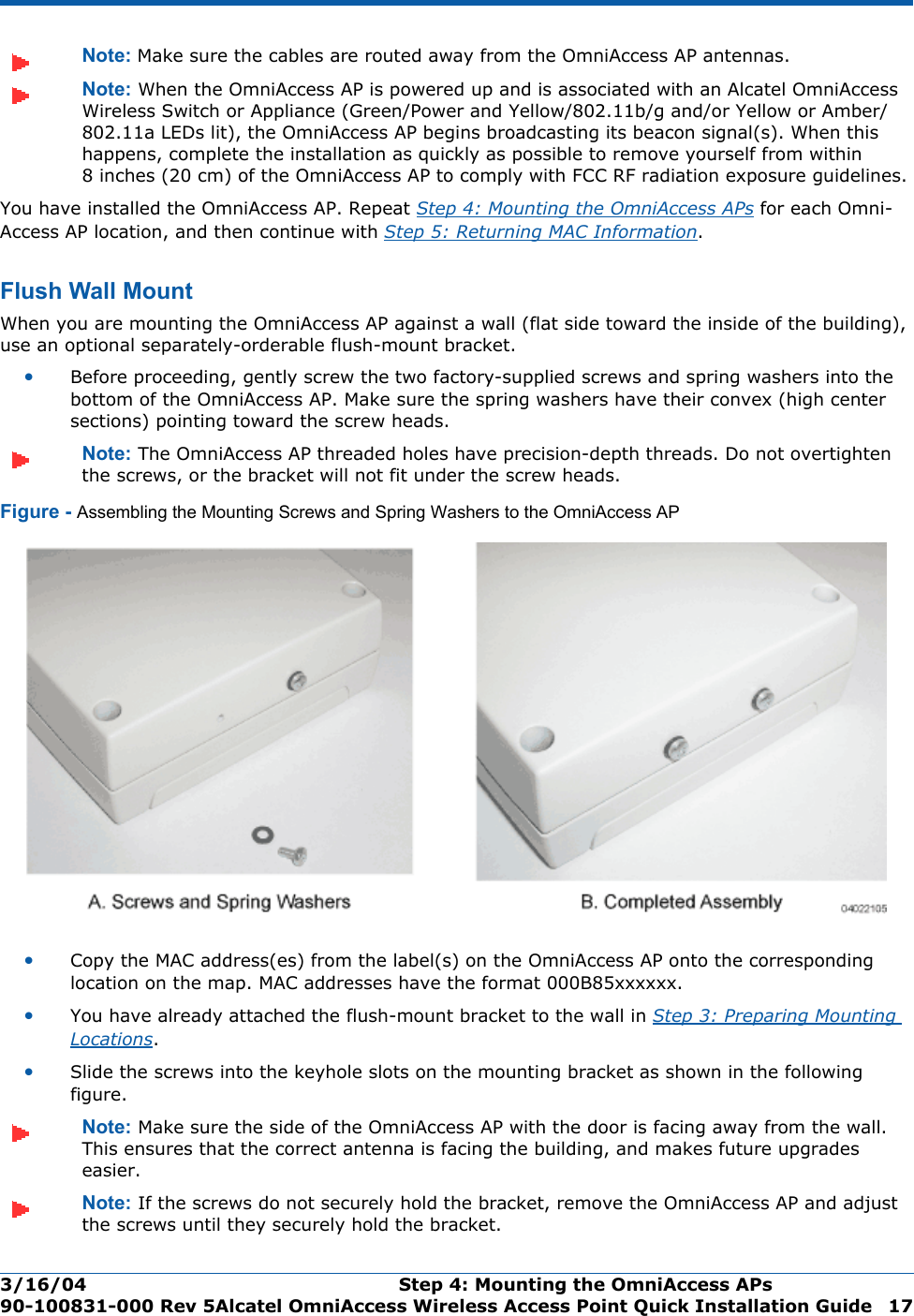3/16/04 Step 4: Mounting the OmniAccess APs  90-100831-000 Rev 5Alcatel OmniAccess Wireless Access Point Quick Installation Guide 17Note: Make sure the cables are routed away from the OmniAccess AP antennas.Note: When the OmniAccess AP is powered up and is associated with an Alcatel OmniAccess Wireless Switch or Appliance (Green/Power and Yellow/802.11b/g and/or Yellow or Amber/802.11a LEDs lit), the OmniAccess AP begins broadcasting its beacon signal(s). When this happens, complete the installation as quickly as possible to remove yourself from within 8 inches (20 cm) of the OmniAccess AP to comply with FCC RF radiation exposure guidelines.You have installed the OmniAccess AP. Repeat Step 4: Mounting the OmniAccess APs for each Omni-Access AP location, and then continue with Step 5: Returning MAC Information.Flush Wall MountFlush Wall MountWhen you are mounting the OmniAccess AP against a wall (flat side toward the inside of the building), use an optional separately-orderable flush-mount bracket.•Before proceeding, gently screw the two factory-supplied screws and spring washers into the bottom of the OmniAccess AP. Make sure the spring washers have their convex (high center sections) pointing toward the screw heads.Note: The OmniAccess AP threaded holes have precision-depth threads. Do not overtighten the screws, or the bracket will not fit under the screw heads.Figure - Assembling the Mounting Screws and Spring Washers to the OmniAccess AP•Copy the MAC address(es) from the label(s) on the OmniAccess AP onto the corresponding location on the map. MAC addresses have the format 000B85xxxxxx.•You have already attached the flush-mount bracket to the wall in Step 3: Preparing Mounting Locations.•Slide the screws into the keyhole slots on the mounting bracket as shown in the following figure.Note: Make sure the side of the OmniAccess AP with the door is facing away from the wall. This ensures that the correct antenna is facing the building, and makes future upgrades easier.Note: If the screws do not securely hold the bracket, remove the OmniAccess AP and adjust the screws until they securely hold the bracket.