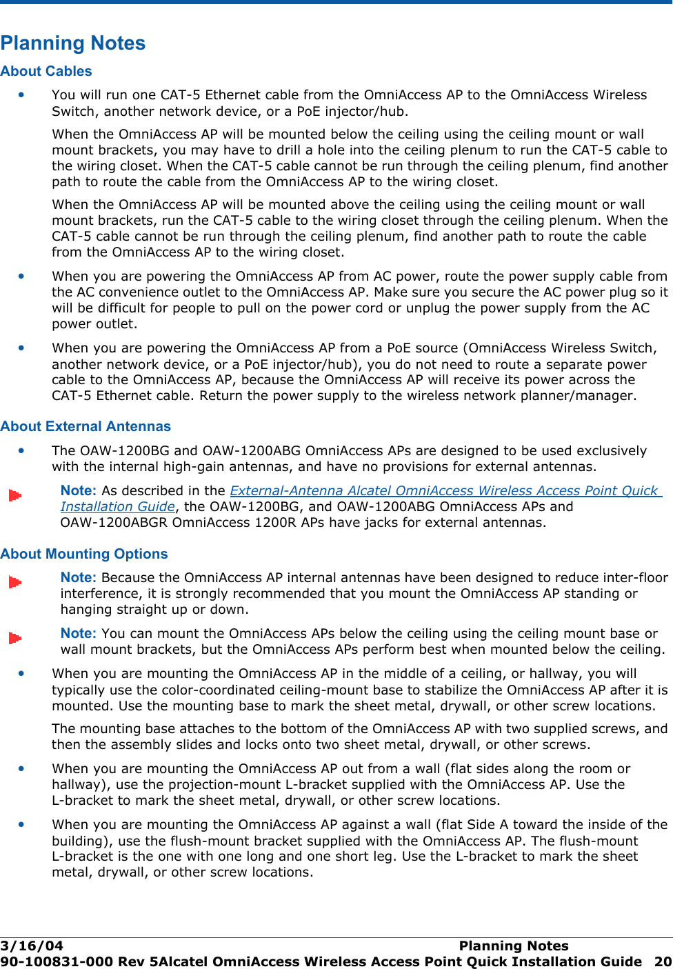 3/16/04 Planning Notes  90-100831-000 Rev 5Alcatel OmniAccess Wireless Access Point Quick Installation Guide 20Planning NotesPlanning NotesAbout CablesAbout Cables•You will run one CAT-5 Ethernet cable from the OmniAccess AP to the OmniAccess Wireless Switch, another network device, or a PoE injector/hub. When the OmniAccess AP will be mounted below the ceiling using the ceiling mount or wall mount brackets, you may have to drill a hole into the ceiling plenum to run the CAT-5 cable to the wiring closet. When the CAT-5 cable cannot be run through the ceiling plenum, find another path to route the cable from the OmniAccess AP to the wiring closet.When the OmniAccess AP will be mounted above the ceiling using the ceiling mount or wall mount brackets, run the CAT-5 cable to the wiring closet through the ceiling plenum. When the CAT-5 cable cannot be run through the ceiling plenum, find another path to route the cable from the OmniAccess AP to the wiring closet.•When you are powering the OmniAccess AP from AC power, route the power supply cable from the AC convenience outlet to the OmniAccess AP. Make sure you secure the AC power plug so it will be difficult for people to pull on the power cord or unplug the power supply from the AC power outlet. •When you are powering the OmniAccess AP from a PoE source (OmniAccess Wireless Switch, another network device, or a PoE injector/hub), you do not need to route a separate power cable to the OmniAccess AP, because the OmniAccess AP will receive its power across the CAT-5 Ethernet cable. Return the power supply to the wireless network planner/manager.About External AntennasAbout External Antennas•The OAW-1200BG and OAW-1200ABG OmniAccess APs are designed to be used exclusively with the internal high-gain antennas, and have no provisions for external antennas.Note: As described in the External-Antenna Alcatel OmniAccess Wireless Access Point Quick Installation Guide, the OAW-1200BG, and OAW-1200ABG OmniAccess APs and OAW-1200ABGR OmniAccess 1200R APs have jacks for external antennas.About Mounting OptionsAbout Mounting OptionsNote: Because the OmniAccess AP internal antennas have been designed to reduce inter-floor interference, it is strongly recommended that you mount the OmniAccess AP standing or hanging straight up or down.Note: You can mount the OmniAccess APs below the ceiling using the ceiling mount base or wall mount brackets, but the OmniAccess APs perform best when mounted below the ceiling.•When you are mounting the OmniAccess AP in the middle of a ceiling, or hallway, you will typically use the color-coordinated ceiling-mount base to stabilize the OmniAccess AP after it is mounted. Use the mounting base to mark the sheet metal, drywall, or other screw locations.The mounting base attaches to the bottom of the OmniAccess AP with two supplied screws, and then the assembly slides and locks onto two sheet metal, drywall, or other screws. •When you are mounting the OmniAccess AP out from a wall (flat sides along the room or hallway), use the projection-mount L-bracket supplied with the OmniAccess AP. Use the L-bracket to mark the sheet metal, drywall, or other screw locations.•When you are mounting the OmniAccess AP against a wall (flat Side A toward the inside of the building), use the flush-mount bracket supplied with the OmniAccess AP. The flush-mount L-bracket is the one with one long and one short leg. Use the L-bracket to mark the sheet metal, drywall, or other screw locations.