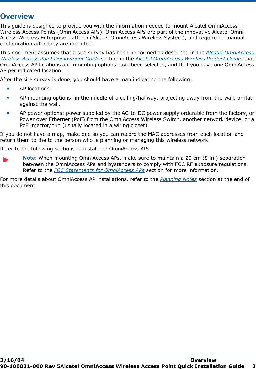 3/16/04 Overview  90-100831-000 Rev 5Alcatel OmniAccess Wireless Access Point Quick Installation Guide 3OverviewOverviewThis guide is designed to provide you with the information needed to mount Alcatel OmniAccess Wireless Access Points (OmniAccess APs). OmniAccess APs are part of the innovative Alcatel Omni-Access Wireless Enterprise Platform (Alcatel OmniAccess Wireless System), and require no manual configuration after they are mounted. This document assumes that a site survey has been performed as described in the Alcatel OmniAccess Wireless Access Point Deployment Guide section in the Alcatel OmniAccess Wireless Product Guide, that OmniAccess AP locations and mounting options have been selected, and that you have one OmniAccess AP per indicated location. After the site survey is done, you should have a map indicating the following:•AP locations.•AP mounting options: in the middle of a ceiling/hallway, projecting away from the wall, or flat against the wall.•AP power options: power supplied by the AC-to-DC power supply orderable from the factory, or Power over Ethernet (PoE) from the OmniAccess Wireless Switch, another network device, or a PoE injector/hub (usually located in a wiring closet).If you do not have a map, make one so you can record the MAC addresses from each location and return them to the to the person who is planning or managing this wireless network.Refer to the following sections to install the OmniAccess APs.Note: When mounting OmniAccess APs, make sure to maintain a 20 cm (8 in.) separation between the OmniAccess APs and bystanders to comply with FCC RF exposure regulations. Refer to the FCC Statements for OmniAccess APs section for more information.For more details about OmniAccess AP installations, refer to the Planning Notes section at the end of this document.