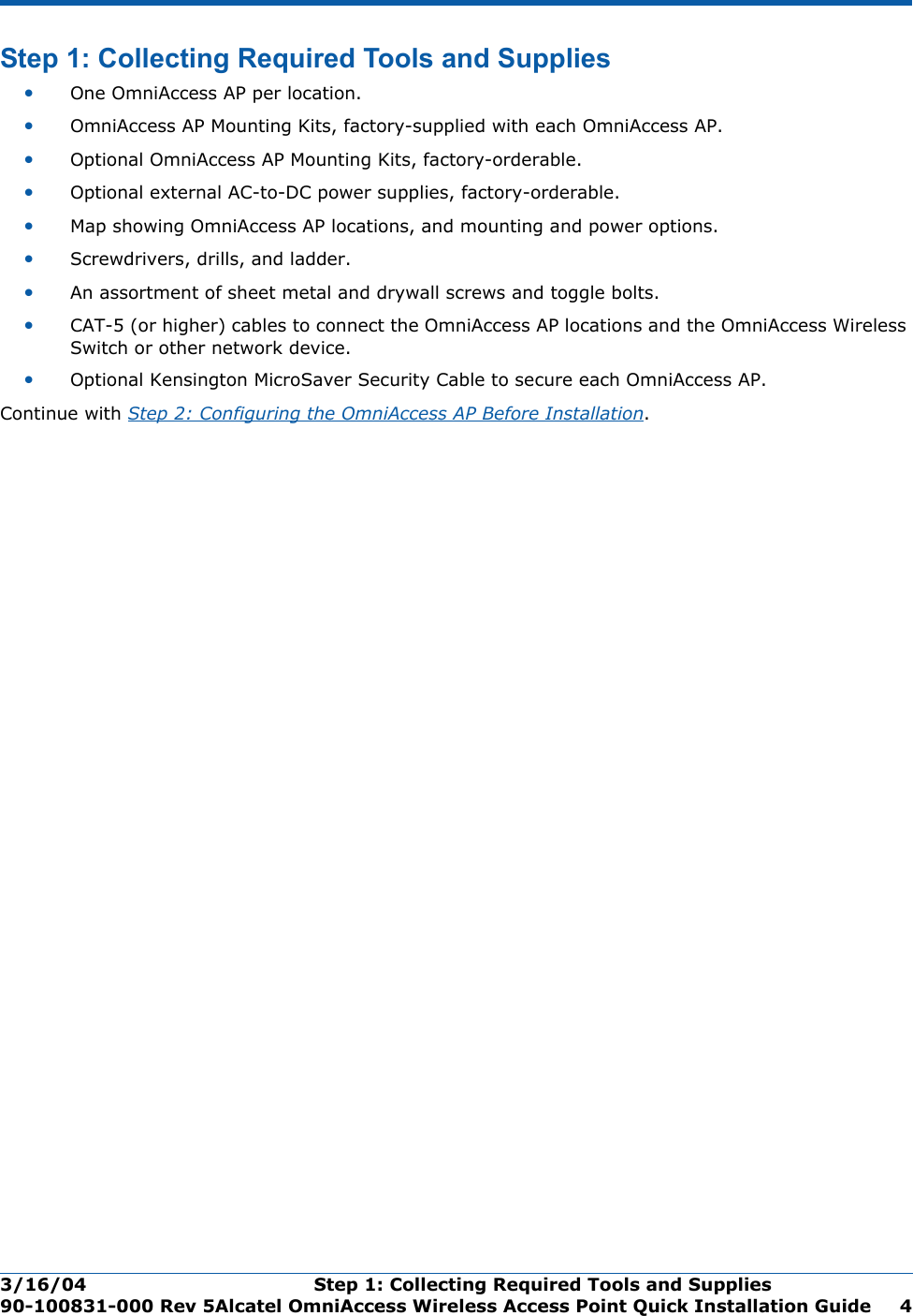 3/16/04 Step 1: Collecting Required Tools and Supplies  90-100831-000 Rev 5Alcatel OmniAccess Wireless Access Point Quick Installation Guide 4Step 1: Collecting Required Tools and SuppliesStep 1: Collecting Requ ired Tools and Supplies•One OmniAccess AP per location.•OmniAccess AP Mounting Kits, factory-supplied with each OmniAccess AP.•Optional OmniAccess AP Mounting Kits, factory-orderable.•Optional external AC-to-DC power supplies, factory-orderable.•Map showing OmniAccess AP locations, and mounting and power options.•Screwdrivers, drills, and ladder.•An assortment of sheet metal and drywall screws and toggle bolts. •CAT-5 (or higher) cables to connect the OmniAccess AP locations and the OmniAccess Wireless Switch or other network device.•Optional Kensington MicroSaver Security Cable to secure each OmniAccess AP. Continue with Step 2: Configuring the OmniAccess AP Before Installation.