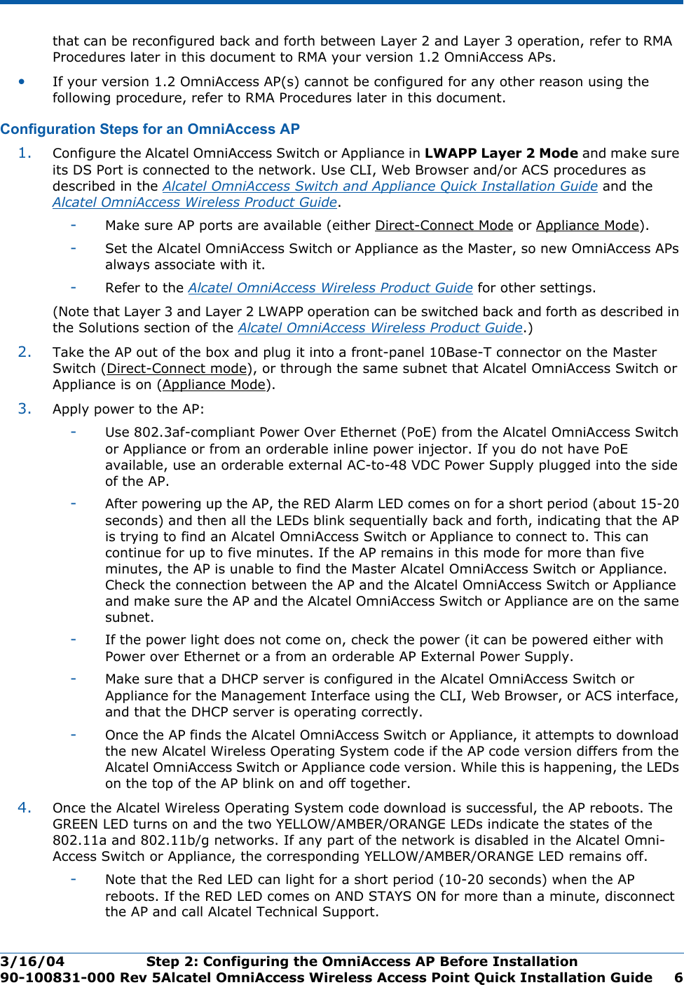 3/16/04 Step 2: Configuring the OmniAccess AP Before Installation  90-100831-000 Rev 5Alcatel OmniAccess Wireless Access Point Quick Installation Guide 6that can be reconfigured back and forth between Layer 2 and Layer 3 operation, refer to RMA Procedures later in this document to RMA your version 1.2 OmniAccess APs.•If your version 1.2 OmniAccess AP(s) cannot be configured for any other reason using the following procedure, refer to RMA Procedures later in this document.Configuration Steps for an OmniAccess APConfiguration Steps for an OmniAccess AP1. Configure the Alcatel OmniAccess Switch or Appliance in LWAPP Layer 2 Mode and make sure its DS Port is connected to the network. Use CLI, Web Browser and/or ACS procedures as described in the Alcatel OmniAccess Switch and Appliance Quick Installation Guide and the Alcatel OmniAccess Wireless Product Guide. -Make sure AP ports are available (either Direct-Connect Mode or Appliance Mode).-Set the Alcatel OmniAccess Switch or Appliance as the Master, so new OmniAccess APs always associate with it.-Refer to the Alcatel OmniAccess Wireless Product Guide for other settings.(Note that Layer 3 and Layer 2 LWAPP operation can be switched back and forth as described in the Solutions section of the Alcatel OmniAccess Wireless Product Guide.)2. Take the AP out of the box and plug it into a front-panel 10Base-T connector on the Master Switch (Direct-Connect mode), or through the same subnet that Alcatel OmniAccess Switch or Appliance is on (Appliance Mode).3. Apply power to the AP:-Use 802.3af-compliant Power Over Ethernet (PoE) from the Alcatel OmniAccess Switch or Appliance or from an orderable inline power injector. If you do not have PoE available, use an orderable external AC-to-48 VDC Power Supply plugged into the side of the AP.-After powering up the AP, the RED Alarm LED comes on for a short period (about 15-20 seconds) and then all the LEDs blink sequentially back and forth, indicating that the AP is trying to find an Alcatel OmniAccess Switch or Appliance to connect to. This can continue for up to five minutes. If the AP remains in this mode for more than five minutes, the AP is unable to find the Master Alcatel OmniAccess Switch or Appliance. Check the connection between the AP and the Alcatel OmniAccess Switch or Appliance and make sure the AP and the Alcatel OmniAccess Switch or Appliance are on the same subnet. -If the power light does not come on, check the power (it can be powered either with Power over Ethernet or a from an orderable AP External Power Supply.-Make sure that a DHCP server is configured in the Alcatel OmniAccess Switch or Appliance for the Management Interface using the CLI, Web Browser, or ACS interface, and that the DHCP server is operating correctly. -Once the AP finds the Alcatel OmniAccess Switch or Appliance, it attempts to download the new Alcatel Wireless Operating System code if the AP code version differs from the Alcatel OmniAccess Switch or Appliance code version. While this is happening, the LEDs on the top of the AP blink on and off together. 4. Once the Alcatel Wireless Operating System code download is successful, the AP reboots. The GREEN LED turns on and the two YELLOW/AMBER/ORANGE LEDs indicate the states of the 802.11a and 802.11b/g networks. If any part of the network is disabled in the Alcatel Omni-Access Switch or Appliance, the corresponding YELLOW/AMBER/ORANGE LED remains off. -Note that the Red LED can light for a short period (10-20 seconds) when the AP reboots. If the RED LED comes on AND STAYS ON for more than a minute, disconnect the AP and call Alcatel Technical Support. 