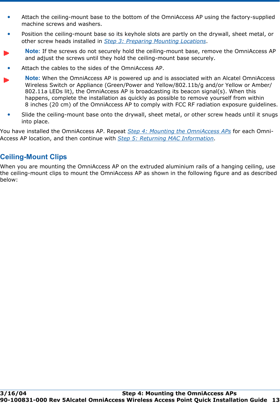 3/16/04 Step 4: Mounting the OmniAccess APs  90-100831-000 Rev 5Alcatel OmniAccess Wireless Access Point Quick Installation Guide 13•Attach the ceiling-mount base to the bottom of the OmniAccess AP using the factory-supplied machine screws and washers.•Position the ceiling-mount base so its keyhole slots are partly on the drywall, sheet metal, or other screw heads installed in Step 3: Preparing Mounting Locations.Note: If the screws do not securely hold the ceiling-mount base, remove the OmniAccess AP and adjust the screws until they hold the ceiling-mount base securely.•Attach the cables to the sides of the OmniAccess AP.Note: When the OmniAccess AP is powered up and is associated with an Alcatel OmniAccess Wireless Switch or Appliance (Green/Power and Yellow/802.11b/g and/or Yellow or Amber/802.11a LEDs lit), the OmniAccess AP is broadcasting its beacon signal(s). When this happens, complete the installation as quickly as possible to remove yourself from within 8 inches (20 cm) of the OmniAccess AP to comply with FCC RF radiation exposure guidelines.•Slide the ceiling-mount base onto the drywall, sheet metal, or other screw heads until it snugs into place.You have installed the OmniAccess AP. Repeat Step 4: Mounting the OmniAccess APs for each Omni-Access AP location, and then continue with Step 5: Returning MAC Information.Ceiling-Mount ClipsCeiling-Mount ClipsWhen you are mounting the OmniAccess AP on the extruded aluminium rails of a hanging ceiling, use the ceiling-mount clips to mount the OmniAccess AP as shown in the following figure and as described below: