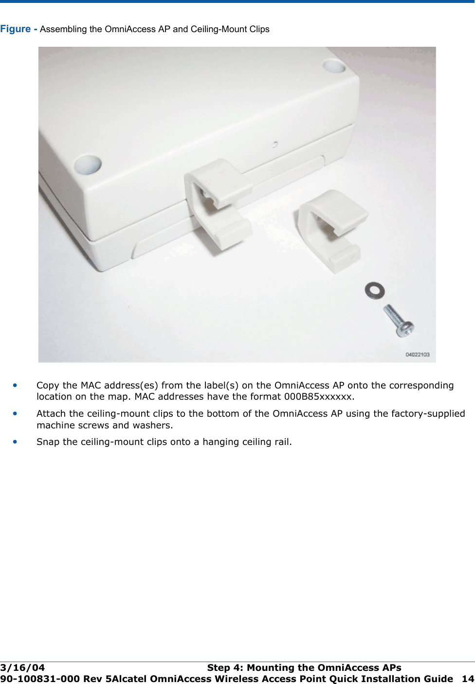 3/16/04 Step 4: Mounting the OmniAccess APs  90-100831-000 Rev 5Alcatel OmniAccess Wireless Access Point Quick Installation Guide 14Figure - Assembling the OmniAccess AP and Ceiling-Mount Clips•Copy the MAC address(es) from the label(s) on the OmniAccess AP onto the corresponding location on the map. MAC addresses have the format 000B85xxxxxx.•Attach the ceiling-mount clips to the bottom of the OmniAccess AP using the factory-supplied machine screws and washers.•Snap the ceiling-mount clips onto a hanging ceiling rail.