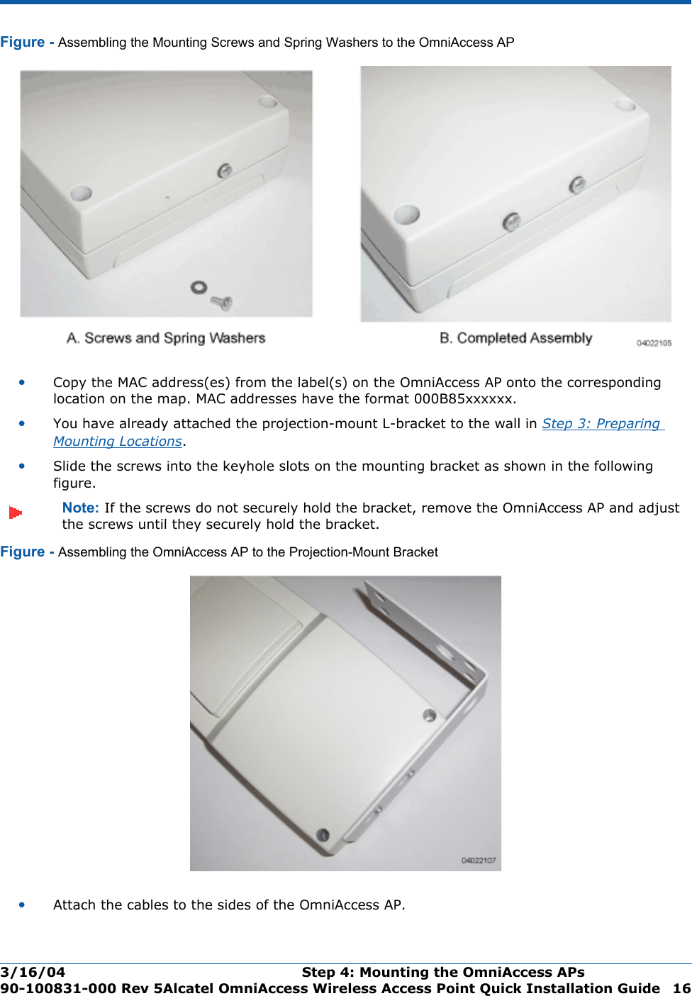 3/16/04 Step 4: Mounting the OmniAccess APs  90-100831-000 Rev 5Alcatel OmniAccess Wireless Access Point Quick Installation Guide 16Figure - Assembling the Mounting Screws and Spring Washers to the OmniAccess AP•Copy the MAC address(es) from the label(s) on the OmniAccess AP onto the corresponding location on the map. MAC addresses have the format 000B85xxxxxx.•You have already attached the projection-mount L-bracket to the wall in Step 3: Preparing Mounting Locations.•Slide the screws into the keyhole slots on the mounting bracket as shown in the following figure.Note: If the screws do not securely hold the bracket, remove the OmniAccess AP and adjust the screws until they securely hold the bracket.Figure - Assembling the OmniAccess AP to the Projection-Mount Bracket•Attach the cables to the sides of the OmniAccess AP.