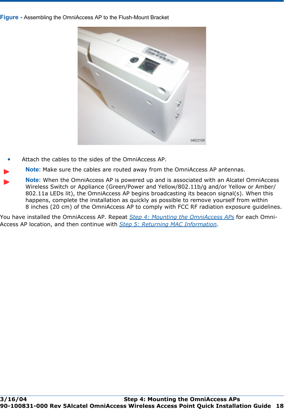 3/16/04 Step 4: Mounting the OmniAccess APs  90-100831-000 Rev 5Alcatel OmniAccess Wireless Access Point Quick Installation Guide 18Figure - Assembling the OmniAccess AP to the Flush-Mount Bracket•Attach the cables to the sides of the OmniAccess AP.Note: Make sure the cables are routed away from the OmniAccess AP antennas.Note: When the OmniAccess AP is powered up and is associated with an Alcatel OmniAccess Wireless Switch or Appliance (Green/Power and Yellow/802.11b/g and/or Yellow or Amber/802.11a LEDs lit), the OmniAccess AP begins broadcasting its beacon signal(s). When this happens, complete the installation as quickly as possible to remove yourself from within 8 inches (20 cm) of the OmniAccess AP to comply with FCC RF radiation exposure guidelines.You have installed the OmniAccess AP. Repeat Step 4: Mounting the OmniAccess APs for each Omni-Access AP location, and then continue with Step 5: Returning MAC Information.