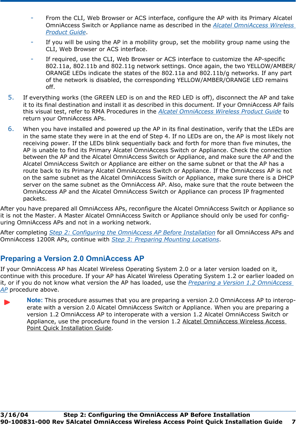 3/16/04 Step 2: Configuring the OmniAccess AP Before Installation  90-100831-000 Rev 5Alcatel OmniAccess Wireless Access Point Quick Installation Guide 7-From the CLI, Web Browser or ACS interface, configure the AP with its Primary Alcatel OmniAccess Switch or Appliance name as described in the Alcatel OmniAccess Wireless Product Guide.-If you will be using the AP in a mobility group, set the mobility group name using the CLI, Web Browser or ACS interface. -If required, use the CLI, Web Browser or ACS interface to customize the AP-specific 802.11a, 802.11b and 802.11g network settings. Once again, the two YELLOW/AMBER/ORANGE LEDs indicate the states of the 802.11a and 802.11b/g networks. If any part of the network is disabled, the corresponding YELLOW/AMBER/ORANGE LED remains off.5. If everything works (the GREEN LED is on and the RED LED is off), disconnect the AP and take it to its final destination and install it as described in this document. If your OmniAccess AP fails this visual test, refer to RMA Procedures in the Alcatel OmniAccess Wireless Product Guide to return your OmniAccess APs.6. When you have installed and powered up the AP in its final destination, verify that the LEDs are in the same state they were in at the end of Step 4. If no LEDs are on, the AP is most likely not receiving power. If the LEDs blink sequentially back and forth for more than five minutes, the AP is unable to find its Primary Alcatel OmniAccess Switch or Appliance. Check the connection between the AP and the Alcatel OmniAccess Switch or Appliance, and make sure the AP and the Alcatel OmniAccess Switch or Appliance are either on the same subnet or that the AP has a route back to its Primary Alcatel OmniAccess Switch or Appliance. If the OmniAccess AP is not on the same subnet as the Alcatel OmniAccess Switch or Appliance, make sure there is a DHCP server on the same subnet as the OmniAccess AP. Also, make sure that the route between the OmniAccess AP and the Alcatel OmniAccess Switch or Appliance can process IP fragmented packets.After you have prepared all OmniAccess APs, reconfigure the Alcatel OmniAccess Switch or Appliance so it is not the Master. A Master Alcatel OmniAccess Switch or Appliance should only be used for config-uring OmniAccess APs and not in a working network. After completing Step 2: Configuring the OmniAccess AP Before Installation for all OmniAccess APs and OmniAccess 1200R APs, continue with Step 3: Preparing Mounting Locations.Preparing a Version 2.0 OmniAccess APPreparing a Version 2.0 OmniAccess APIf your OmniAccess AP has Alcatel Wireless Operating System 2.0 or a later version loaded on it, continue with this procedure. If your AP has Alcatel Wireless Operating System 1.2 or earlier loaded on it, or if you do not know what version the AP has loaded, use the Preparing a Version 1.2 OmniAccess AP procedure above.Note: This procedure assumes that you are preparing a version 2.0 OmniAccess AP to interop-erate with a version 2.0 Alcatel OmniAccess Switch or Appliance. When you are preparing a version 1.2 OmniAccess AP to interoperate with a version 1.2 Alcatel OmniAccess Switch or Appliance, use the procedure found in the version 1.2 Alcatel OmniAccess Wireless Access Point Quick Installation Guide.