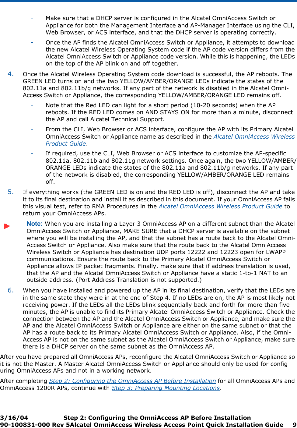 3/16/04 Step 2: Configuring the OmniAccess AP Before Installation  90-100831-000 Rev 5Alcatel OmniAccess Wireless Access Point Quick Installation Guide 9-Make sure that a DHCP server is configured in the Alcatel OmniAccess Switch or Appliance for both the Management Interface and AP-Manager Interface using the CLI, Web Browser, or ACS interface, and that the DHCP server is operating correctly. -Once the AP finds the Alcatel OmniAccess Switch or Appliance, it attempts to download the new Alcatel Wireless Operating System code if the AP code version differs from the Alcatel OmniAccess Switch or Appliance code version. While this is happening, the LEDs on the top of the AP blink on and off together. 4. Once the Alcatel Wireless Operating System code download is successful, the AP reboots. The GREEN LED turns on and the two YELLOW/AMBER/ORANGE LEDs indicate the states of the 802.11a and 802.11b/g networks. If any part of the network is disabled in the Alcatel Omni-Access Switch or Appliance, the corresponding YELLOW/AMBER/ORANGE LED remains off. -Note that the Red LED can light for a short period (10-20 seconds) when the AP reboots. If the RED LED comes on AND STAYS ON for more than a minute, disconnect the AP and call Alcatel Technical Support. -From the CLI, Web Browser or ACS interface, configure the AP with its Primary Alcatel OmniAccess Switch or Appliance name as described in the Alcatel OmniAccess Wireless Product Guide.-If required, use the CLI, Web Browser or ACS interface to customize the AP-specific 802.11a, 802.11b and 802.11g network settings. Once again, the two YELLOW/AMBER/ORANGE LEDs indicate the states of the 802.11a and 802.11b/g networks. If any part of the network is disabled, the corresponding YELLOW/AMBER/ORANGE LED remains off.5. If everything works (the GREEN LED is on and the RED LED is off), disconnect the AP and take it to its final destination and install it as described in this document. If your OmniAccess AP fails this visual test, refer to RMA Procedures in the Alcatel OmniAccess Wireless Product Guide to return your OmniAccess APs.Note: When you are installing a Layer 3 OmniAccess AP on a different subnet than the Alcatel OmniAccess Switch or Appliance, MAKE SURE that a DHCP server is available on the subnet where you will be installing the AP, and that the subnet has a route back to the Alcatel Omni-Access Switch or Appliance. Also make sure that the route back to the Alcatel OmniAccess Wireless Switch or Appliance has destination UDP ports 12222 and 12223 open for LWAPP communications. Ensure the route back to the Primary Alcatel OmniAccess Switch or Appliance allows IP packet fragments. Finally, make sure that if address translation is used, that the AP and the Alcatel OmniAccess Switch or Appliance have a static 1-to-1 NAT to an outside address. (Port Address Translation is not supported.)6. When you have installed and powered up the AP in its final destination, verify that the LEDs are in the same state they were in at the end of Step 4. If no LEDs are on, the AP is most likely not receiving power. If the LEDs all the LEDs blink sequentially back and forth for more than five minutes, the AP is unable to find its Primary Alcatel OmniAccess Switch or Appliance. Check the connection between the AP and the Alcatel OmniAccess Switch or Appliance, and make sure the AP and the Alcatel OmniAccess Switch or Appliance are either on the same subnet or that the AP has a route back to its Primary Alcatel OmniAccess Switch or Appliance. Also, if the Omni-Access AP is not on the same subnet as the Alcatel OmniAccess Switch or Appliance, make sure there is a DHCP server on the same subnet as the OmniAccess AP.After you have prepared all OmniAccess APs, reconfigure the Alcatel OmniAccess Switch or Appliance so it is not the Master. A Master Alcatel OmniAccess Switch or Appliance should only be used for config-uring OmniAccess APs and not in a working network.After completing Step 2: Configuring the OmniAccess AP Before Installation for all OmniAccess APs and OmniAccess 1200R APs, continue with Step 3: Preparing Mounting Locations.