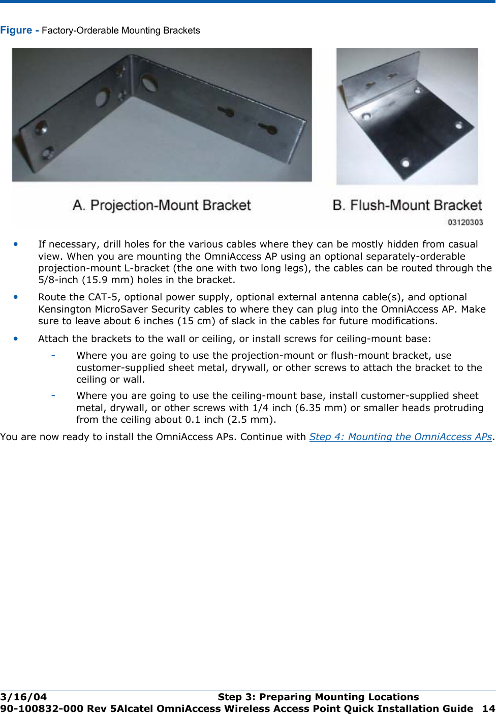 3/16/04 Step 3: Preparing Mounting Locations  90-100832-000 Rev 5Alcatel OmniAccess Wireless Access Point Quick Installation Guide 14Figure - Factory-Orderable Mounting Brackets•If necessary, drill holes for the various cables where they can be mostly hidden from casual view. When you are mounting the OmniAccess AP using an optional separately-orderable projection-mount L-bracket (the one with two long legs), the cables can be routed through the 5/8-inch (15.9 mm) holes in the bracket.•Route the CAT-5, optional power supply, optional external antenna cable(s), and optional Kensington MicroSaver Security cables to where they can plug into the OmniAccess AP. Make sure to leave about 6 inches (15 cm) of slack in the cables for future modifications.•Attach the brackets to the wall or ceiling, or install screws for ceiling-mount base:-Where you are going to use the projection-mount or flush-mount bracket, use customer-supplied sheet metal, drywall, or other screws to attach the bracket to the ceiling or wall.-Where you are going to use the ceiling-mount base, install customer-supplied sheet metal, drywall, or other screws with 1/4 inch (6.35 mm) or smaller heads protruding from the ceiling about 0.1 inch (2.5 mm).You are now ready to install the OmniAccess APs. Continue with Step 4: Mounting the OmniAccess APs.