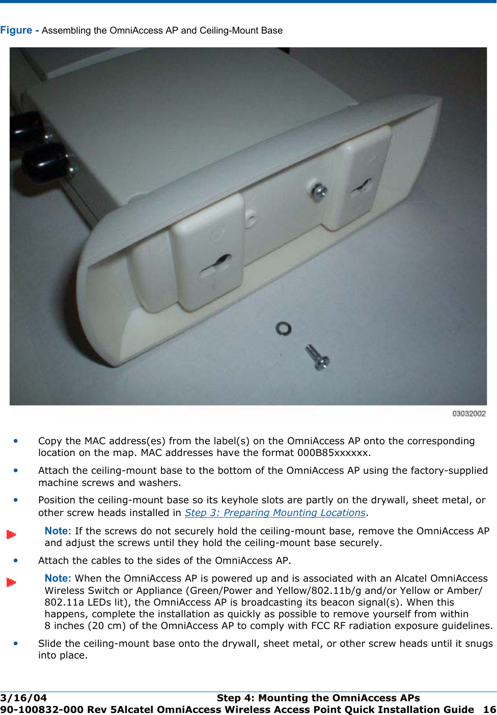 3/16/04 Step 4: Mounting the OmniAccess APs  90-100832-000 Rev 5Alcatel OmniAccess Wireless Access Point Quick Installation Guide 16Figure - Assembling the OmniAccess AP and Ceiling-Mount Base•Copy the MAC address(es) from the label(s) on the OmniAccess AP onto the corresponding location on the map. MAC addresses have the format 000B85xxxxxx.•Attach the ceiling-mount base to the bottom of the OmniAccess AP using the factory-supplied machine screws and washers.•Position the ceiling-mount base so its keyhole slots are partly on the drywall, sheet metal, or other screw heads installed in Step 3: Preparing Mounting Locations.Note: If the screws do not securely hold the ceiling-mount base, remove the OmniAccess AP and adjust the screws until they hold the ceiling-mount base securely.•Attach the cables to the sides of the OmniAccess AP.Note: When the OmniAccess AP is powered up and is associated with an Alcatel OmniAccess Wireless Switch or Appliance (Green/Power and Yellow/802.11b/g and/or Yellow or Amber/802.11a LEDs lit), the OmniAccess AP is broadcasting its beacon signal(s). When this happens, complete the installation as quickly as possible to remove yourself from within 8 inches (20 cm) of the OmniAccess AP to comply with FCC RF radiation exposure guidelines.•Slide the ceiling-mount base onto the drywall, sheet metal, or other screw heads until it snugs into place.