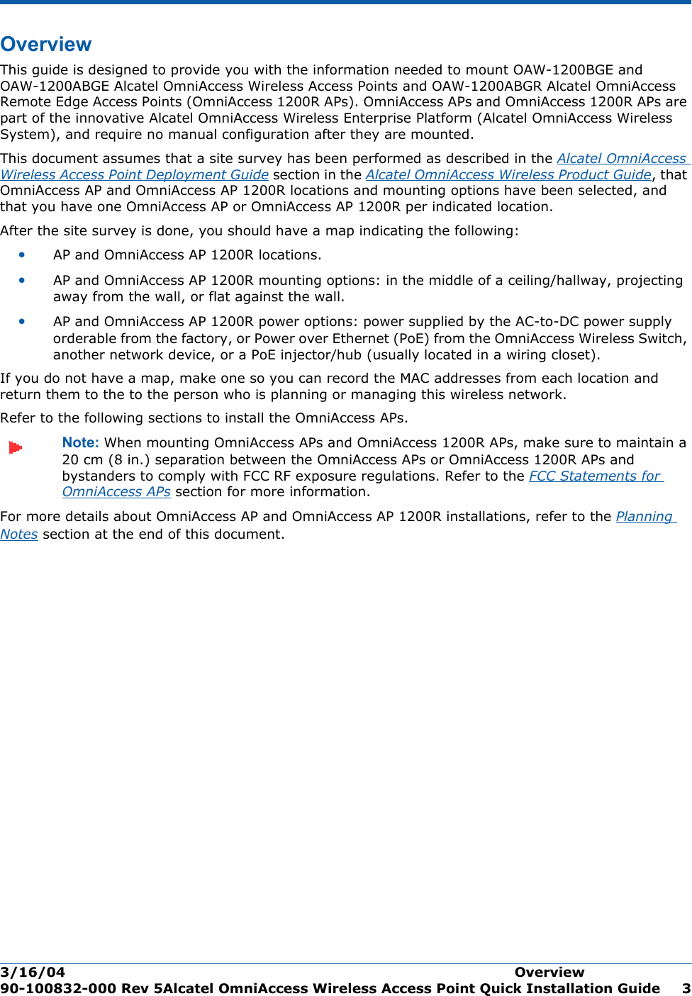 3/16/04 Overview  90-100832-000 Rev 5Alcatel OmniAccess Wireless Access Point Quick Installation Guide 3OverviewOverviewThis guide is designed to provide you with the information needed to mount OAW-1200BGE and OAW-1200ABGE Alcatel OmniAccess Wireless Access Points and OAW-1200ABGR Alcatel OmniAccess Remote Edge Access Points (OmniAccess 1200R APs). OmniAccess APs and OmniAccess 1200R APs are part of the innovative Alcatel OmniAccess Wireless Enterprise Platform (Alcatel OmniAccess Wireless System), and require no manual configuration after they are mounted. This document assumes that a site survey has been performed as described in the Alcatel OmniAccess Wireless Access Point Deployment Guide section in the Alcatel OmniAccess Wireless Product Guide, that OmniAccess AP and OmniAccess AP 1200R locations and mounting options have been selected, and that you have one OmniAccess AP or OmniAccess AP 1200R per indicated location. After the site survey is done, you should have a map indicating the following:•AP and OmniAccess AP 1200R locations.•AP and OmniAccess AP 1200R mounting options: in the middle of a ceiling/hallway, projecting away from the wall, or flat against the wall.•AP and OmniAccess AP 1200R power options: power supplied by the AC-to-DC power supply orderable from the factory, or Power over Ethernet (PoE) from the OmniAccess Wireless Switch, another network device, or a PoE injector/hub (usually located in a wiring closet).If you do not have a map, make one so you can record the MAC addresses from each location and return them to the to the person who is planning or managing this wireless network.Refer to the following sections to install the OmniAccess APs.Note: When mounting OmniAccess APs and OmniAccess 1200R APs, make sure to maintain a 20 cm (8 in.) separation between the OmniAccess APs or OmniAccess 1200R APs and bystanders to comply with FCC RF exposure regulations. Refer to the FCC Statements for OmniAccess APs section for more information.For more details about OmniAccess AP and OmniAccess AP 1200R installations, refer to the Planning Notes section at the end of this document.