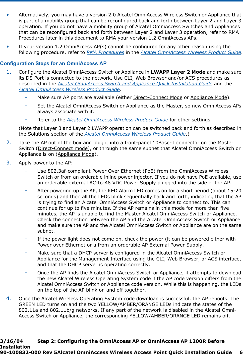 3/16/04 Step 2: Configuring the OmniAccess AP or OmniAccess AP 1200R Before Installation  90-100832-000 Rev 5Alcatel OmniAccess Wireless Access Point Quick Installation Guide 6•Alternatively, you may have a version 2.0 Alcatel OmniAccess Wireless Switch or Appliance that is part of a mobility group that can be reconfigured back and forth between Layer 2 and Layer 3 operation. If you do not have a mobility group of Alcatel OmniAccess Switches and Appliances that can be reconfigured back and forth between Layer 2 and Layer 3 operation, refer to RMA Procedures later in this document to RMA your version 1.2 OmniAccess APs.•If your version 1.2 OmniAccess AP(s) cannot be configured for any other reason using the following procedure, refer to RMA Procedures in the Alcatel OmniAccess Wireless Product Guide.Configuration Steps for an OmniAccess APConfiguration Steps for an OmniAccess AP1. Configure the Alcatel OmniAccess Switch or Appliance in LWAPP Layer 2 Mode and make sure its DS Port is connected to the network. Use CLI, Web Browser and/or ACS procedures as described in the Alcatel OmniAccess Switch and Appliance Quick Installation Guide and the Alcatel OmniAccess Wireless Product Guide. -Make sure AP ports are available (either Direct-Connect Mode or Appliance Mode).-Set the Alcatel OmniAccess Switch or Appliance as the Master, so new OmniAccess APs always associate with it.-Refer to the Alcatel OmniAccess Wireless Product Guide for other settings.(Note that Layer 3 and Layer 2 LWAPP operation can be switched back and forth as described in the Solutions section of the Alcatel OmniAccess Wireless Product Guide.)2. Take the AP out of the box and plug it into a front-panel 10Base-T connector on the Master Switch (Direct-Connect mode), or through the same subnet that Alcatel OmniAccess Switch or Appliance is on (Appliance Mode).3. Apply power to the AP:-Use 802.3af-compliant Power Over Ethernet (PoE) from the OmniAccess Wireless Switch or from an orderable inline power injector. If you do not have PoE available, use an orderable external AC-to-48 VDC Power Supply plugged into the side of the AP.-After powering up the AP, the RED Alarm LED comes on for a short period (about 15-20 seconds) and then all the LEDs blink sequentially back and forth, indicating that the AP is trying to find an Alcatel OmniAccess Switch or Appliance to connect to. This can continue for up to five minutes. If the AP remains in this mode for more than five minutes, the AP is unable to find the Master Alcatel OmniAccess Switch or Appliance. Check the connection between the AP and the Alcatel OmniAccess Switch or Appliance and make sure the AP and the Alcatel OmniAccess Switch or Appliance are on the same subnet. -If the power light does not come on, check the power (it can be powered either with Power over Ethernet or a from an orderable AP External Power Supply.-Make sure that a DHCP server is configured in the Alcatel OmniAccess Switch or Appliance for the Management Interface using the CLI, Web Browser, or ACS interface, and that the DHCP server is operating correctly. -Once the AP finds the Alcatel OmniAccess Switch or Appliance, it attempts to download the new Alcatel Wireless Operating System code if the AP code version differs from the Alcatel OmniAccess Switch or Appliance code version. While this is happening, the LEDs on the top of the AP blink on and off together. 4. Once the Alcatel Wireless Operating System code download is successful, the AP reboots. The GREEN LED turns on and the two YELLOW/AMBER/ORANGE LEDs indicate the states of the 802.11a and 802.11b/g networks. If any part of the network is disabled in the Alcatel Omni-Access Switch or Appliance, the corresponding YELLOW/AMBER/ORANGE LED remains off. 